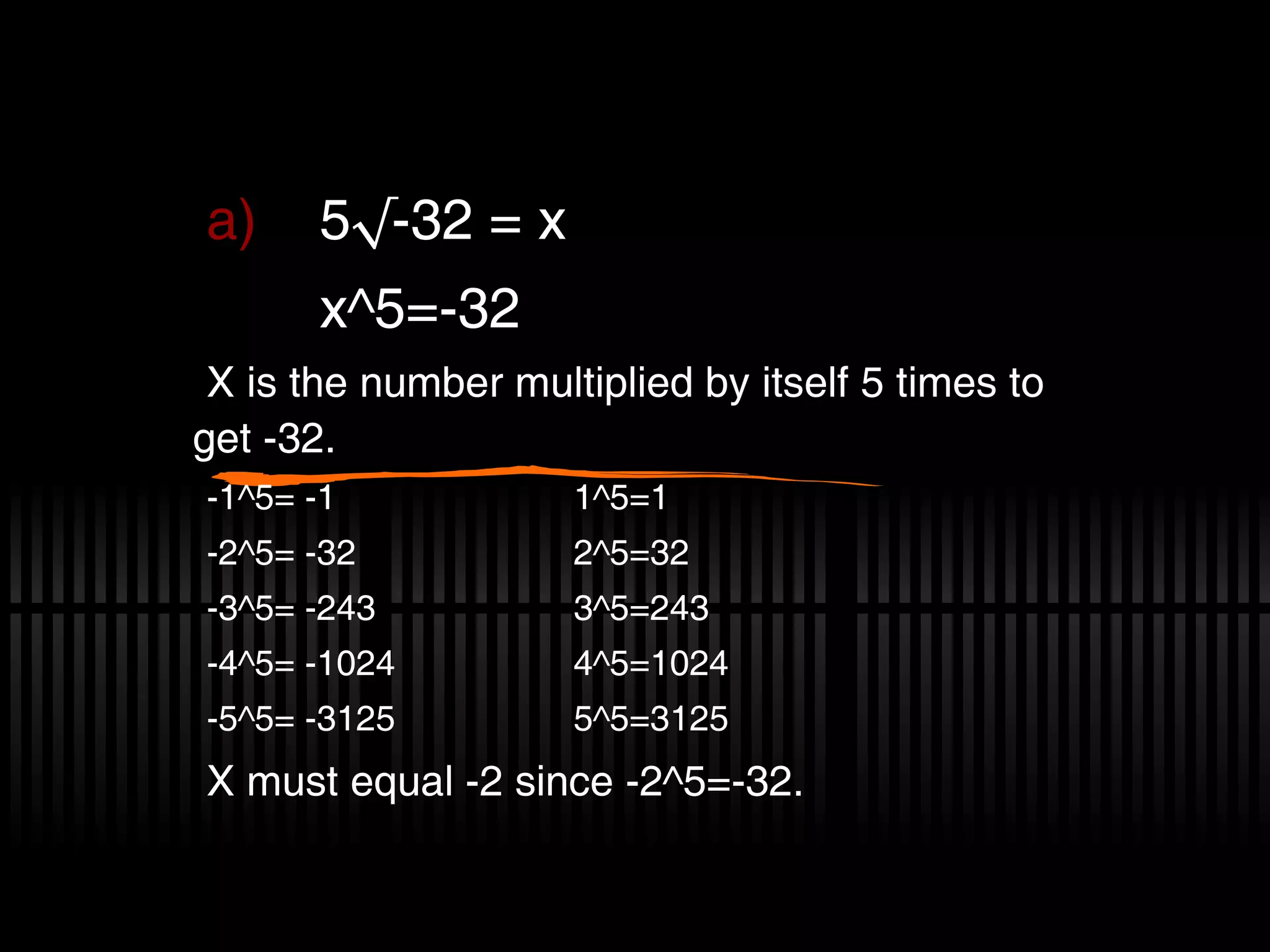 5√-32 = x x^5=-32 X is the number multiplied by itself 5 times to get -32. -1^5= -1 1^5=1 -2^5= -32 2^5=32 -3^5= -243 3^5=243 -4^5= -1024 4^5=1024 -5^5= -3125 5^5=3125 X must equal -2 since -2^5=-32.