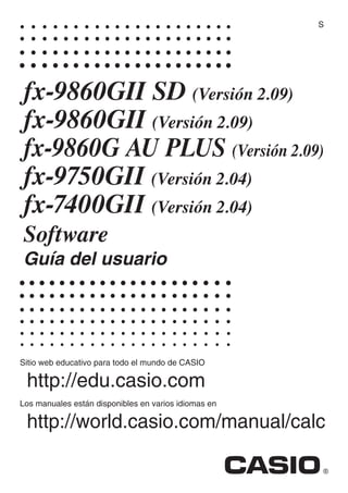 Sitio web educativo para todo el mundo de CASIO
http://edu.casio.com
Los manuales están disponibles en varios idiomas en
http://world.casio.com/manual/calc
fx-9860GII SD (Versión 2.09)
fx-9860GII (Versión 2.09)
fx-9860G AU PLUS (Versión 2.09)
fx-9750G (Versión 2.04)
fx-7400G (Versión 2.04)
Software
Guía del usuario
S
 