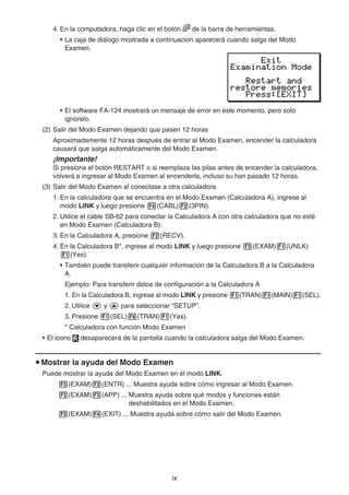 ix
4. En la computadora, haga clic en el botón de la barra de herramientas.
• La caja de diálogo mostrada a continuación aparecerá cuando salga del Modo
Examen.
• El software FA-124 mostrará un mensaje de error en este momento, pero solo
ignórelo.
(2) Salir del Modo Examen dejando que pasen 12 horas
Aproximadamente 12 horas después de entrar al Modo Examen, encender la calculadora
causará que salga automáticamente del Modo Examen.
¡Importante!
Si presiona el botón RESTART o si reemplaza las pilas antes de encender la calculadora,
volverá a ingresar al Modo Examen al encenderla, incluso su han pasado 12 horas.
(3) Salir del Modo Examen al conectase a otra calculadora
1. En la calculadora que se encuentra en el Modo Examen (Calculadora A), ingrese al
modo LINK y luego presione 4(CABL)2(3PIN).
2. Utilice el cable SB-62 para conectar la Calculadora A con otra calculadora que no esté
en Modo Examen (Calculadora B).
3. En la Calculadora A, presione 2(RECV).
4. En la Calculadora B*, ingrese al modo LINK y luego presione 3(EXAM)1(UNLK)
1(Yes).
• También puede transferir cualquier información de la Calculadora B a la Calculadora
A.
Ejemplo: Para transferir datos de configuración a la Calculadora A
1. En la Calculadora B, ingrese al modo LINK y presione 1(TRAN)1(MAIN)1(SEL).
2. Utilice c y f para seleccionar “SETUP”.
3. Presione 1(SEL)6(TRAN)1(Yes).
* Calculadora con función Modo Examen
• El icono desaparecerá de la pantalla cuando la calculadora salga del Modo Examen.
u Mostrar la ayuda del Modo Examen
Puede mostrar la ayuda del Modo Examen en el modo LINK.
3(EXAM)2(ENTR) ... Muestra ayuda sobre cómo ingresar al Modo Examen.
3(EXAM)3(APP) ... Muestra ayuda sobre qué modos y funciones están
deshabilitados en el Modo Examen.
3(EXAM)4(EXIT) ... Muestra ayuda sobre cómo salir del Modo Examen.
 