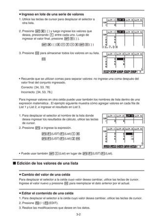 3-2
u Ingreso en lote de una serie de valores
1. Utilice las teclas de cursor para desplazar el selector a
otra lista.
2. Presione !*( { ) y luego ingrese los valores que
desea, presionando , entre cada uno. Luego de
ingresar el valor final, presione !/( } ).
!*( { )g,h,i!/( } )
3. Presione w para almacenar todos los valores en su lista.
w
• Recuerde que se utilizan comas para separar valores: no ingrese una coma después del
valor final del conjunto ingresado.
Correcto: {34, 53, 78}
Incorrecto: {34, 53, 78,}
Para ingresar valores en otra celda puede usar también los nombres de lista dentro de una
expresión matemática . El ejemplo siguiente muestra cómo agregar valores en cada fila de
List 1 y List 2, e ingresar el resultado en List 3.
1. Para desplazar el selector al nombre de la lista donde
desea ingresar los resultados de cálculo, utilice las teclas
de cursor.
2. Presione K e ingrese la expresión.
K1(LIST)1(List)b+
K1(LIST)1(List)cw
• Puede usar también !b(List) en lugar de K1(LIST)1(List).
k Edición de los valores de una lista
u Cambio del valor de una celda
Para desplazar el selector a la celda cuyo valor desea cambiar, utilice las teclas de cursor.
Ingrese el valor nuevo y presione w para reemplazar el dato anterior por el actual.
u Editar el contenido de una celda
1. Para desplazar el selector a la celda cuyo valor desea cambiar, utilice las teclas de cursor.
2. Presione 6(g)2(EDIT).
3. Realice las modificaciones que desee en los datos.
 