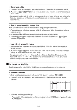 3-3
u Borrar una celda
1. Utilice las teclas de cursor para desplazar el selector a la celda cuyo valor desea borrar.
2. Al presionar 6(g)3(DEL) borra la celda seleccionada y desplaza el contenido de abajo
hacia arriba.
• La operación de borrado de celda no afecta celdas de otras listas. Al borrar una celda, si la
lista está relacionada con listas vecinas, las filas de valores relacionados pueden quedar
desalineados.
u Borrar todas las celdas en una lista
Para borrar todas los datos en una lista utilice el siguiente procedimiento:
1. Para desplazar el selector a cualquier celda de la lista cuyos datos desea borrar, utilice la
tecla de cursor.
2. Al presionar 6(g)4(DEL • A) aparecerá un mensaje de confirmación.
3. Presione 1(Yes) para borrar todas las celdas en la lista seleccionada o 6(No) para
cancelar la operación.
u Inserción de una celda nueva
1. Para desplazar el selector a la posición donde desea insertar la nueva celda, utilice las
teclas de cursor.
2. Al presionar 6(g)5(INS) inserta una nueva celda con un valor 0. Todo lo que esté por
debajo de la celda se desplazará hacia abajo.
• La operación de inserción de celdas no afecta celdas de otras listas. Si los datos en la
lista donde insertó un celda están relacionados con datos de listas vecinas, los valores
relacionados pueden quedar desalineados.
k Dar nombre a una lista
Puede asignar a las listas List 1 a List 26 sub nombres de hasta ocho bytes cada uno.
u Nombrar una lista
1. En la pantalla de configuración, seleccione “Sub Name” y presione 1(On)J.
2. Utilice las teclas de cursor para desplazar el selector a la celda de la lista que desee
nombrar.
3. Escriba el nombre y presione w.
• Para escribir utilizando caracteres alfanuméricos, presione !a para ingresar al modo
ALPHA-LOCK.
 