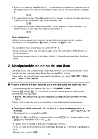3-5
2. Aparecerá el mensaje “How Many Lists?:” para establecer cuántas listas deseamos ordenar.
Aquí ingresaremos una lista base vinculada con otra lista, de modo que debemos ingresar
2.
cw
3. En respuesta al mensaje “Select Base List List No:” ingrese el número de la lista que desee
ordenar de forma ascendente. Aquí especificaremos List 1.
bw
4. En respuesta al mensaje “Select Second List List No:” ingrese el número de la lista que
desee vincular a la lista base. Aquí especificaremos List 2.
cw
Orden descendente
Utilice el mismo procedimiento descripto para el ordenamiento ascendente. La única
diferencia es que debe presionar 2(SRT • D) en lugar de 1(SRT • A).
• La cantidad de listas a ordenar puede variar entre 1 y 6.
• Si especifica una misma lista más de una vez en una sola operación de ordenamiento, se
producirá un error.
También se produce un error si las listas a ordenar no tienen la misma cantidad de valores
(filas).
2. Manipulación de datos de una lista
Los datos de una lista pueden usarse en cálculos aritméticos y de funciones. Existen varias
operaciones para manipular datos de una lista que simplifican la tarea.
Puede utilizar las operaciónes de manipulación de datos en los modos RUN • MAT (o RUN),
STAT, TABLE, EQUA y PRGM.
k Acceso al menú de operaciones para manipulación de datos de lista
Los siguientes ejemplos se ejecutan bajo el modo RUN • MAT (o RUN).
Presione K y luego 1(LIST) para visualizar el menú de manipulación de datos que
contiene los ítems siguientes:
• {List}/{L→M}/{Dim}/{Fill}/{Seq}/{Min}/{Max}/{Mean}/{Med}/{Aug}/{Sum}/{Prod}/{Cuml}/
{%}/{A}
Pueden omitirse todos los cierres de paréntesis al final de las siguientes operaciones.
u Transferencia del contenido de una lista a la memoria de respuesta de
matrices [OPTN]-[LIST]-[L→M]
(No disponible en el modelo fx-7400GII)
K1(LIST)2(L→M)1(List) número de lista 1-26 ,1(List) número de lista 1-26
... ,1(List) número de lista 1 - 26)w
• Se puede omitir el ingreso de 1(List) en la operación anterior.
• Todas las listas deben contener la misma cantidad de datos. De lo contrario se producirá un
error.
Ejemplo: List → Mat (1, 2)w
 