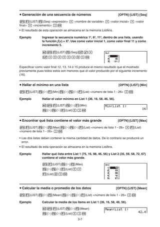 3-7
u Generación de una secuencia de números [OPTN]-[LIST]-[Seq]
K1(LIST)5(Seq) expresión , nombre de variable , valor inicial , valor
final , incremento )w
• El resultado de esta operación se almacena en la memoria ListAns.
Ejemplo Ingresar la secuencia numérica 12
, 62
, 112
, dentro de una lista, usando
la función f(x) = X2
. Use como valor inicial 1, como valor final 11 y como
incremento 5.
AK1(LIST)5(Seq)vx,
v,b,bb,f)w
Especificar como valor final 12, 13, 14 ó 15 produce el mismo resultado que el mostrado
previamente pues todos estos son menores que el valor producido por el siguiente incremento
(16).
u Hallar el mínimo en una lista [OPTN]-[LIST]-[Min]
K1(LIST)6(g)1(Min)6(g)6(g)1(List) número de lista 1 - 26 )w
Ejemplo Hallar el valor mínimo en List 1 (36, 16, 58, 46, 56).
AK1(LIST)6(g)1(Min)
6(g)6(g)1(List)b)w
u Encontrar qué lista contiene el valor más grande [OPTN]-[LIST]-[Max]
K1(LIST)6(g)2(Max)6(g)6(g)1(List) número de lista 1 - 26 ,1(List)
número de lista 1 - 26 )w
• Las dos listas deben contener la misma cantidad de datos. De lo contrario se producirá un
error.
• El resultado de esta operación se almacena en la memoria ListAns.
Ejemplo Hallar qué lista entre List 1 (75, 16, 98, 46, 56) y List 2 (35, 59, 58, 72, 67)
contiene el valor más grande.
K1(LIST)6(g)2(Max)
6(g)6(g)1(List)b,
1(List)c)w
u Calcular la media o promedio de los datos [OPTN]-[LIST]-[Mean]
K1(LIST)6(g)3(Mean)6(g)6(g)1(List) número de lista 1 - 26 )w
Ejemplo Calcular la media de los ítems en List 1 (36, 16, 58, 46, 56).
AK1(LIST)6(g)3(Mean)
6(g)6(g)1(List)b)w
 
