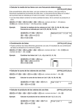 3-8
u Calcular la media de los ítems con una frecuencia determinada
[OPTN]-[LIST]-[Med]
Este procedimiento utiliza dos listas: una que contiene los valores y otra que indica la
frecuencia (cantidad de ocurrencias) de cada valor. La frecuencia de los datos en la celda 1
de la primera lista es indicada por el valor en la celda 1 de la segunda lista, etc.
• Las dos listas deben contener la misma cantidad de datos. De lo contrario se producirá un
error.
K1(LIST)6(g)4(Med)6(g)6(g)1(List) número de lista 1 - 26 (datos)
,1(List) número de lista 1 - 26 (frecuencia) )w
Ejemplo Calcular la mediana de los valores en List 1 (36, 16, 58, 46, 56), cuya
frecuencia es indicada por List 2 (75, 89, 98, 72, 67).
AK1(LIST)6(g)4(Med)
6(g)6(g)1(List)b,
1(List)c)w
u Combinación de listas [OPTN]-[LIST]-[Aug]
• Puede combinar dos listas diferentes generando una sola. El resultado de una combinación
de listas se almacena en la memoria ListAns.
K1(LIST)6(g)5(Aug)6(g)6(g)1(List) número de lista 1 - 26 ,1(List)
número de lista 1 - 26 )w
Ejemplo Combinar las listas List 1 (–3, –2) y List 2 (1, 9, 10)
AK1(LIST)6(g)5(Aug)
6(g)6(g)1(List)b,
1(List)c)w
u Calcular la suma de los valores de una lista [OPTN]-[LIST]-[Sum]
K1(LIST)6(g)6(g)1(Sum)6(g)1(List) número de lista 1 - 26 w
Ejemplo Calcular la suma de los ítems en List 1 (36, 16, 58, 46, 56).
AK1(LIST)6(g)6(g)1(Sum)
6(g)1(List)bw
u Calcular el producto de los valores de una lista [OPTN]-[LIST]-[Prod]
K1(LIST)6(g)6(g)2(Prod)6(g)1(List) número de lista 1 - 26 w
Ejemplo Calcular el producto de los valores de List 1 (2, 3, 6, 5, 4).
AK1(LIST)6(g)6(g)2(Prod)
6(g)1(List)bw
 