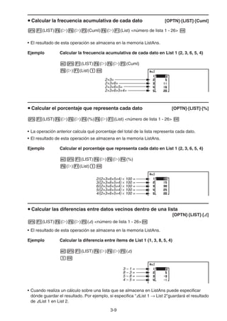 3-9
u Calcular la frecuencia acumulativa de cada dato [OPTN]-[LIST]-[Cuml]
K1(LIST)6(g)6(g)3(Cuml)6(g)1(List) número de lista 1 - 26 w
• El resultado de esta operación se almacena en la memoria ListAns.
Ejemplo Calcular la frecuencia acumulativa de cada dato en List 1 (2, 3, 6, 5, 4)
AK1(LIST)6(g)6(g)3(Cuml)
6(g)1(List)bw
u Calcular el porcentaje que representa cada dato [OPTN]-[LIST]-[%]
K1(LIST)6(g)6(g)4(%)6(g)1(List) número de lista 1 - 26 w
• La operación anterior calcula qué porcentaje del total de la lista representa cada dato.
• El resultado de esta operación se almacena en la memoria ListAns.
Ejemplo Calcular el porcentaje que representa cada dato en List 1 (2, 3, 6, 5, 4)
AK1(LIST)6(g)6(g)4(%)
6(g)1(List)bw
u Calcular las diferencias entre datos vecinos dentro de una lista
[OPTN]-[LIST]-[A]
K1(LIST)6(g)6(g)5(A) número de lista 1 - 26w
• El resultado de esta operación se almacena en la memoria ListAns.
Ejemplo Calcular la diferencia entre ítems de List 1 (1, 3, 8, 5, 4)
AK1(LIST)6(g)6(g)5(A)
bw
• Cuando realiza un cálculo sobre una lista que se almacena en ListAns puede especificar
dónde guardar el resultado. Por ejemplo, si especifica “AList 1 → List 2”guardará el resultado
de AList 1 en List 2.
2+3=
2+3+6=
2+3+6+5=
2+3+6+5+4=
2+3=
2+3+6=
2+3+6+5=
2+3+6+5+4=
× 100 =
2/(2+3+6+5+4)
3/(2+3+6+5+4) × 100 =
6/(2+3+6+5+4) × 100 =
5/(2+3+6+5+4) × 100 =
4/(2+3+6+5+4) × 100 =
× 100 =
2/(2+3+6+5+4)
3/(2+3+6+5+4) × 100 =
6/(2+3+6+5+4) × 100 =
5/(2+3+6+5+4) × 100 =
4/(2+3+6+5+4) × 100 =
3 – 1 =
8 – 3 =
5 – 8 =
4 – 5 =
3 – 1 =
8 – 3 =
5 – 8 =
4 – 5 =
 