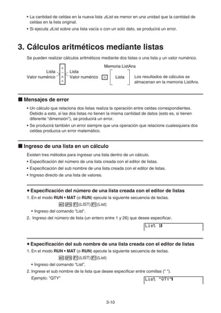 3-10
• La cantidad de celdas en la nueva lista AList es menor en una unidad que la cantidad de
celdas en la lista original.
• Si ejecuta AList sobre una lista vacía o con un solo dato, se producirá un error.
3. Cálculos aritméticos mediante listas
Se pueden realizar cálculos aritméticos mediante dos listas o una lista y un valor numérico.
Los resultados de cálculos se
almacenan en la memoria ListAns.
k Mensajes de error
• Un cálculo que relaciona dos listas realiza la operación entre celdas correspondientes.
Debido a esto, si las dos listas no tienen la misma cantidad de datos (esto es, si tienen
diferente “dimensión”), se producirá un error.
• Se producirá también un error siempre que una operación que relacione cualesquiera dos
celdas produzca un error matemático.
k Ingreso de una lista en un cálculo
Existen tres métodos para ingresar una lista dentro de un cálculo.
• Especificación del número de una lista creada con el editor de listas.
• Especificación del sub nombre de una lista creada con el editor de listas.
• Ingreso directo de una lista de valores.
u Especificación del número de una lista creada con el editor de listas
1. En el modo RUN • MAT (o RUN) ejecute la siguiente secuencia de teclas.
AK1(LIST)1(List)
• Ingreso del comando “List”.
2. Ingreso del número de lista (un entero entre 1 y 26) que desee especificar.
u Especificación del sub nombre de una lista creada con el editor de listas
1. En el modo RUN • MAT (o RUN) ejecute la siguiente secuencia de teclas.
AK1(LIST)1(List)
• Ingreso del comando “List”.
2. Ingrese el sub nombre de la lista que desee especificar entre comillas ( ).
Ejemplo: QTY
Lista
Valor numérico
Lista
Valor numérico
+
−
×
÷
= Lista
Memoria ListAns
Lista
Valor numérico
Lista
Valor numérico
+
−
×
÷
= Lista
Memoria ListAns
 