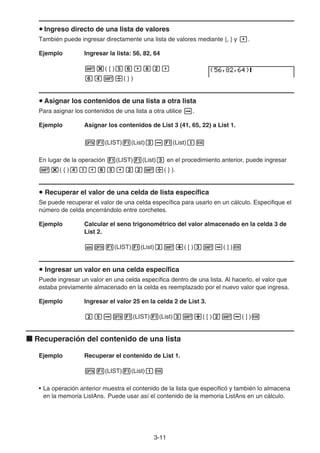 3-11
u Ingreso directo de una lista de valores
También puede ingresar directamente una lista de valores mediante {, } y ,.
Ejemplo Ingresar la lista: 56, 82, 64
!*( { )fg,ic,
ge!/( } )
u Asignar los contenidos de una lista a otra lista
Para asignar los contenidos de una lista a otra utilice a.
Ejemplo Asignar los contenidos de List 3 (41, 65, 22) a List 1.
K1(LIST)1(List)da1(List)bw
En lugar de la operación 1(LIST)1(List)d en el procedimiento anterior, puede ingresar
!*( { )eb,gf,cc!/( } ).
u Recuperar el valor de una celda de lista específica
Se puede recuperar el valor de una celda específica para usarlo en un cálculo. Especifique el
número de celda encerrándolo entre corchetes.
Ejemplo Calcular el seno trigonométrico del valor almacenado en la celda 3 de
List 2.
sK1(LIST)1(List)c!+( [ )d!-( ] )w
u Ingresar un valor en una celda específica
Puede ingresar un valor en una celda específica dentro de una lista. Al hacerlo, el valor que
estaba previamente almacenado en la celda es reemplazado por el nuevo valor que ingresa.
Ejemplo Ingresar el valor 25 en la celda 2 de List 3.
cfaK1(LIST)1(List)d!+( [ )c!-( ] )w
k Recuperación del contenido de una lista
Ejemplo Recuperar el contenido de List 1.
K1(LIST)1(List)bw
• La operación anterior muestra el contenido de la lista que especificó y también lo almacena
en la memoria ListAns. Puede usar así el contenido de la memoria ListAns en un cálculo.
 
