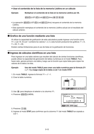 3-12
u Usar el contenido de la lista de la memoria ListAns en un cálculo
Ejemplo Multiplicar el contenido de la lista en la memoria ListAns por 36.
K1(LIST)1(List)!-(Ans)*dgw
• La operación K1(LIST)1(List)!-(Ans) recupera el contenido de la memoria
ListAns.
• Esta operación reemplaza el contenido de la memoria ListAns actual con el resultado del
cálculo anterior.
k Grafico de una función mediante una lista
Al utilizar la capacidad de graficación de esta calculadora puede ingresar una función como
Y1 = List 1X. Si List 1 contiene los valores 1, 2, 3, esta función producirá tres gráficos: Y = X,
Y = 2X, Y = 3X.
Existen ciertas limitaciones para el uso de listas en la graficación de funciones.
k Ingreso de cálculos científicos en una lista
Para ingresar en una tabla valores que resulten del cálculo de ciertas funciones científicas,
puede utilizar la capacidad de generación de tablas numéricas en el modo TABLE. Para
hacer esto, genere primero una tabla y luego use la función que copia listas para copiar los
valores de la tabla a la lista.
Ejemplo Uso del modo TABLE para crear una tabla numérica para la fórmula (Y1
= x2
–1) y luego copia de la tabla a List 1 en modo STAT
1. En modo TABLE, ingrese la fórmula Y1 = x2
–1.
2. Cree la tabla numérica.
3. Use e para desplazar el selector a la columna Y1.
4. Presione K1(LMEM).
5. Presione bw.
6. Ingrese al modo STAT para confirmar que la columna Y1 del modo TABLE fue copiada a
List 1.
 