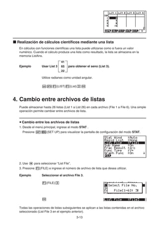 3-13
k Realización de cálculos científicos mediante una lista
En cálculos con funciones científicas una lista puede utilizarse como si fuera un valor
numérico. Cuando el cálculo produce una lista como resultado, la lista se almacena en la
memoria ListAns.
Ejemplo Usar List 3
41
65
22
para obtener el seno (List 3).
Utilice radianes como unidad angular.
sK1(LIST)1(List)dw
4. Cambio entre archivos de listas
Puede almacenar hasta 26 listas (List 1 a List 26) en cada archivo (File 1 a File 6). Una simple
operación permite cambiar entre archivos de lista.
u Cambio entre los archivos de listas
1. Desde el menú principal, ingrese al modo STAT .
Presione !m(SET UP) para visualizar la pantalla de configuración del modo STAT.
2. Use c para seleccionar “List File”.
3. Presione 1(FILE) e ingrese el número de archivo de lista que desea utilizar.
Ejemplo Seleccionar el archivo File 3.
1(FILE)d
w
Todas las operaciones de listas subsiguientes se aplican a las listas contenidas en el archivo
seleccionado (List File 3 en el ejemplo anterior).
 
