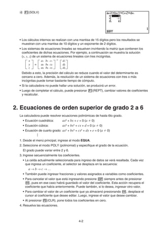 4-2
4 1(SOLV)
• Los cálculos internos se realizan con una mantisa de 15 dígitos pero los resultados se
muestran con una mantisa de 10 dígitos y un exponente de 2 dígitos.
• Los sistemas de ecuaciones lineales se resuelven invirtiendo la matriz que contienen los
coeficientes de dichas ecuaciones. Por ejemplo, a continuación se muestra la solución
(x, y, z) de un sistema de ecuaciones lineales con tres incógnitas.
Debido a esto, la precisión del cálculo se reduce cuando el valor del determinante es
cercano a cero. Además, la resolución de un sistema de ecuaciones con tres o más
incógnitas puede tomar bastante tiempo de cómputo.
• Si la calculadora no puede hallar una solución, se producirá un error.
• Luego de completar el cálculo, puede presionar 1(REPT), cambiar valores de coeficientes
y recalcular.
2. Ecuaciones de orden superior de grado 2 a 6
La calculadora puede resolver ecuaciones polinómicas de hasta 6to grado.
• Ecuación cuadrática: ax2
+ bx + c = 0 (a  0)
• Ecuación cúbica: ax3
+ bx2
+ cx + d = 0 (a  0)
• Ecuación de cuarto grado: ax4
+ bx3
+ cx2
+ dx + e = 0 (a  0)
…
1. Desde el menú principal, ingrese al modo EQUA.
2. Seleccione el modo POLY (polinomial) y especifique el grado de la ecuación.
El grado puede variar entre 2 y 6.
3. Ingrese secuencialmente los coeficientes.
• La celda actualmente seleccionada para ingreso de datos se verá resaltada. Cada vez
que ingresa un coeficiente, el selector se desplaza en la secuencia:
a → b → c → …
• También puede ingresar fracciones y valores asignados a variables como coeficientes.
• Para cancelar el valor que está ingresando presione J siempre antes de presionar
w, pues en ese caso habrá guardado el valor del coeficiente. Esta acción recupera el
coeficiente que había anteriormente. Puede también, si lo desea, ingresar otro valor.
• Para cambiar el valor de un coeficiente que ya almacenó presionando w, desplace el
cursor al coeficiente que desee editar. Luego, ingrese el valor que desee cambiar.
• Al presionar 3(CLR), pone todos los coeficientes en cero.
4. Resuelva las ecuaciones.
–1
=
x
y
z
a1 b1 c1
a2 b2 c2
a3 b3 c3
d1
d2
d3
–1
=
x
y
z
a1 b1 c1
a2 b2 c2
a3 b3 c3
d1
d2
d3
 