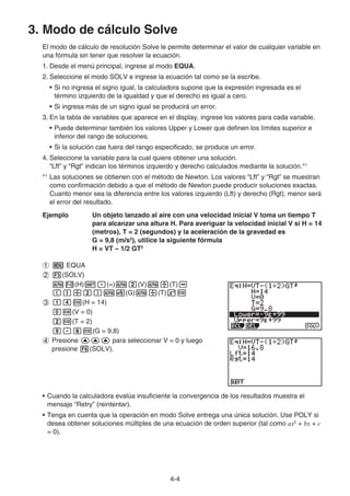 4-4
3. Modo de cálculo Solve
El modo de cálculo de resolución Solve le permite determinar el valor de cualquier variable en
una fórmula sin tener que resolver la ecuación.
1. Desde el menú principal, ingrese al modo EQUA.
2. Seleccione el modo SOLV e ingrese la ecuación tal como se la escribe.
• Si no ingresa el signo igual, la calculadora supone que la expresión ingresada es el
término izquierdo de la igualdad y que el derecho es igual a cero.
• Si ingresa más de un signo igual se producirá un error.
3. En la tabla de variables que aparece en el display, ingrese los valores para cada variable.
• Puede determinar también los valores Upper y Lower que definen los límites superior e
inferior del rango de soluciones.
• Si la solución cae fuera del rango especificado, se produce un error.
4. Seleccione la variable para la cual quiere obtener una solución.
“Lft” y “Rgt” indican los términos izquierdo y derecho calculados mediante la solución.*1
*1
Las soluciones se obtienen con el método de Newton. Los valores “Lft” y “Rgt” se muestran
como confirmación debido a que el método de Newton puede producir soluciones exactas.
Cuanto menor sea la diferencia entre los valores izquierdo (Lft) y derecho (Rgt), menor será
el error del resultado.
Ejemplo Un objeto lanzado al aire con una velocidad inicial V toma un tiempo T
para alcanzar una altura H. Para averiguar la velocidad inicial V si H = 14
(metros), T = 2 (segundos) y la aceleración de la gravedad es
G = 9,8 (m/s2
), utilice la siguiente fórmula
H = VT – 1/2 GT2
1 m EQUA
2 3(SOLV)
aM(H)!.(=)ac(V)a/(T)-
(b/c)a$(G)a/(T)xw
3 bew(H = 14)
aw(V = 0)
cw(T = 2)
j.iw(G = 9,8)
4 Presione fff para seleccionar V = 0 y luego
presione 6(SOLV).
• Cuando la calculadora evalúa insuficiente la convergencia de los resultados muestra el
mensaje “Retry” (reintentar).
• Tenga en cuenta que la operación en modo Solve entrega una única solución. Use POLY si
desea obtener soluciones múltiples de una ecuación de orden superior (tal como ax2
+ bx + c
= 0).
 