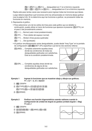 5-2
6(g)1(Y) a 4(Y≤) .... desigualdad con Y en el término izquierdo
6(g)6(g)1(X) a 4(X≤) .... desigualdad con X en el término izquierdo
Repita este paso tantas veces sea necesario para ingresar todas las funciones que desee.
Luego deberá especificar qué funciones entre las almacenadas en memoria desea graficar
(vea la página 5-6). Si no determina aquí las funciones a graficar, se procesarán todas las
funciones en memoria.
3. Represente el gráfico.
• Para seleccionar uno de los estilos de línea para cada gráfico que se detallan a
continuación, puede utilizar el menú de funciones que aparece al presionar 4(STYL) en
el paso 2 del procedimiento anterior.
1( ) ... Normal (valor inicial predeterminado)
2( ) … Thick (doble del espesor normal)
3( ) … Broken (línea gruesa quebrada)
4( ) … Dot (punteado)
• Al graficar simultáneamente varias desigualdades, puede desde “Ineq Type” en la pantalla
de configuración (!m(SET UP)) especificar cual de los dos sectores rellenar.
1(AND) ... Completa solamente aquellas áreas
donde las condiciones de todas las
desigualdades graficadas son satisfechas.
Esta es la condición predeterminada.
2(OR) ..... Completa aquellas áreas donde las
condiciones de alguna de las
desigualdades graficadas son satisfechas.
Ejemplo 1 Ingrese la funciones que se muestran abajo y dibuje sus gráficos.
Y1 = 2x2
– 3, r2 = 3sen2θ
1 m GRAPH
2 3(TYPE)1(Y=)cvx-dw
3(TYPE)2(r=)dscvw
3 6(DRAW)
Ejemplo 2 Graficar una función trigonométrica usando radianes cuando la
configuración de unidad de ángulo es grados (unidad angular = Deg)
Y1=sin xr
1 m GRAPH
2 svK6(g)5(ANGL)2(r)w
3 6(DRAW)
 