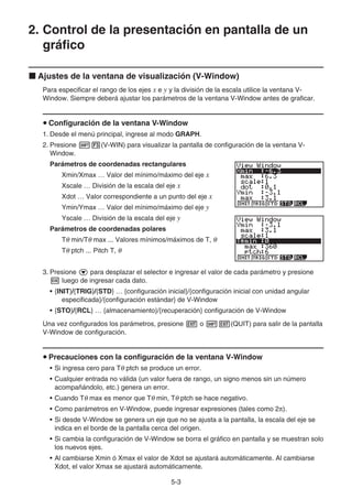 5-3
2. Control de la presentación en pantalla de un
gráfico
k Ajustes de la ventana de visualización (V-Window)
Para especificar el rango de los ejes x e y y la división de la escala utilice la ventana V-
Window. Siempre deberá ajustar los parámetros de la ventana V-Window antes de graficar.
u Configuración de la ventana V-Window
1. Desde el menú principal, ingrese al modo GRAPH.
2. Presione !3(V-WIN) para visualizar la pantalla de configuración de la ventana V-
Window.
Parámetros de coordenadas rectangulares
Xmin/Xmax … Valor del mínimo/máximo del eje x
Xscale … División de la escala del eje x
Xdot … Valor correspondiente a un punto del eje x
Ymin/Ymax … Valor del mínimo/máximo del eje y
Yscale … División de la escala del eje y
Parámetros de coordenadas polares
Tθ min/Tθ max ... Valores mínimos/máximos de T, θ
Tθ ptch ... Pitch T, θ
3. Presione c para desplazar el selector e ingresar el valor de cada parámetro y presione
w luego de ingresar cada dato.
• {INIT}/{TRIG}/{STD} … {configuración inicial}/{configuración inicial con unidad angular
especificada}/{configuración estándar} de V-Window
• {STO}/{RCL} … {almacenamiento}/{recuperación} configuración de V-Window
Una vez configurados los parámetros, presione J o !J(QUIT) para salir de la pantalla
V-Window de configuración.
u Precauciones con la configuración de la ventana V-Window
• Si ingresa cero para Tθ ptch se produce un error.
• Cualquier entrada no válida (un valor fuera de rango, un signo menos sin un número
acompañándolo, etc.) genera un error.
• Cuando Tθ max es menor que Tθ min, Tθ ptch se hace negativo.
• Como parámetros en V-Window, puede ingresar expresiones (tales como 2π).
• Si desde V-Window se genera un eje que no se ajusta a la pantalla, la escala del eje se
indica en el borde de la pantalla cerca del origen.
• Si cambia la configuración de V-Window se borra el gráfico en pantalla y se muestran solo
los nuevos ejes.
• Al cambiarse Xmin ó Xmax el valor de Xdot se ajustará automáticamente. Al cambiarse
Xdot, el valor Xmax se ajustará automáticamente.
 