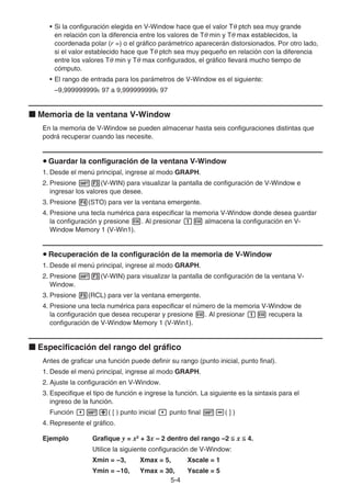 5-4
• Si la configuración elegida en V-Window hace que el valor Tθ ptch sea muy grande
en relación con la diferencia entre los valores de Tθ min y Tθ max establecidos, la
coordenada polar (r =) o el gráfico parámetrico aparecerán distorsionados. Por otro lado,
si el valor establecido hace que Tθ ptch sea muy pequeño en relación con la diferencia
entre los valores Tθ min y Tθ max configurados, el gráfico llevará mucho tiempo de
cómputo.
• El rango de entrada para los parámetros de V-Window es el siguiente:
–9,999999999E 97 a 9,999999999E 97
k Memoria de la ventana V-Window
En la memoria de V-Window se pueden almacenar hasta seis configuraciones distintas que
podrá recuperar cuando las necesite.
u Guardar la configuración de la ventana V-Window
1. Desde el menú principal, ingrese al modo GRAPH.
2. Presione !3(V-WIN) para visualizar la pantalla de configuración de V-Window e
ingresar los valores que desee.
3. Presione 4(STO) para ver la ventana emergente.
4. Presione una tecla numérica para especificar la memoria V-Window donde desea guardar
la configuración y presione w. Al presionar bw almacena la configuración en V-
Window Memory 1 (V-Win1).
u Recuperación de la configuración de la memoria de V-Window
1. Desde el menú principal, ingrese al modo GRAPH.
2. Presione !3(V-WIN) para visualizar la pantalla de configuración de la ventana V-
Window.
3. Presione 5(RCL) para ver la ventana emergente.
4. Presione una tecla numérica para especificar el número de la memoria V-Window de
la configuración que desea recuperar y presione w. Al presionar bw recupera la
configuración de V-Window Memory 1 (V-Win1).
k Especificación del rango del gráfico
Antes de graficar una función puede definir su rango (punto inicial, punto final).
1. Desde el menú principal, ingrese al modo GRAPH.
2. Ajuste la configuración en V-Window.
3. Especifique el tipo de función e ingrese la función. La siguiente es la sintaxis para el
ingreso de la función.
Función ,!+( [ ) punto inicial , punto final !-( ] )
4. Represente el gráfico.
Ejemplo Grafique y = x2
+ 3x – 2 dentro del rango –2  x  4.
Utilice la siguiente configuración de V-Window:
Xmin = −3, Xmax = 5, Xscale = 1
Ymin = −10, Ymax = 30, Yscale = 5
 
