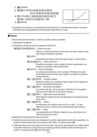 5-5
1 m GRAPH
2 !3(V-WIN)-dwfwbwc
-bawdawfwJ
3 3(TYPE)1(Y=)vx+dv-c,
!+( [ )-c,e!-( ] )w
4 6(DRAW)
• Al graficar expresiones en coordenadas rectangulares, en coordenadas polares, funciones
paramétricas y desigualdades puede siempre especificar un rango.
k Zoom
Esta función permite ampliar o reducir el gráfico sobre la pantalla.
1. Represente el gráfico.
2. Especifique el tipo de zoom (ampliación-reducción).
!2(ZOOM)1(BOX) ... Cuadro de zoom
Dibuje un cuadro alrededor de una área y el zoom ampliará ese
área hasta completar la pantalla.
2(FACT)
Especifique los factores del zoom para el eje x y para el eje y.
3(IN)/4(OUT) ... Factor del zoom
El gráfico se amplia o reduce según el factor especificado con
centro en la posición actual del puntero.
5(AUTO) ... Zoom automático
La configuración del eje y de la ventana V-Window se ajusta
automáticamente de modo que el gráfico complete la pantalla a
lo largo del eje y.
6(g)1(ORIG) ... Tamaño original
Retorna el gráfico a su tamaño original luego de una operación
de zoom (ampliación/reducción).
6(g)2(SQR) ... Corrección del gráfico
Los valores del eje x de la ventana V-Window son corregidos
para que sean idénticos a los valores del eje y.
6(g)3(RND) ... Redondeo de coordenadas
Redondea los valores de las coordenadas en la posición actual
del puntero.
6(g)4(INTG) ... Entero
A cada punto se le asigna como ancho un valor 1, lo que
determina que los valores de las coordenadas sean enteros.
6(g)5(PRE) ... Previo
Los parámetros de V-Window regresan a su valor previo a la
última operación de zoom.
Especificación del rango del cuadro de zoom
3. Utilice las teclas de cursor para desplazar el puntero ( ) desde el centro de la pantalla a la
posición donde desea ubicar una esquina del cuadro, y luego presione w.
4. Utilice las teclas de cursor para mover el puntero. Esto hace que aparezca un cuadro sobre
la pantalla. Mueva el cursor hasta que el área que desee ampliar quede encerrada por el
cuadro, y luego presione w para ampliarla.
 