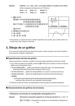 5-6
Ejemplo Graficar y = (x + 5)(x + 4)(x + 3) y luego realizar un cuadro con el zoom.
Utilice la siguiente configuración de V-Window:
Xmin = −8, Xmax = 8, Xscale = 2
Ymin = −4, Ymax = 2, Yscale = 1
1 m GRAPH
!3(V-WIN)-iwiwcwc
-ewcwbwJ
3(TYPE)1(Y=)(v+f)(v+e)
(v+d)w
6(DRAW)
2 !2(ZOOM)1(BOX)
3 d~dw
4 d~d,f~fw
• Para generar un cuadro de zoom se deben especificar dos puntos que no estén sobre una
misma línea recta vertical u horizontal.
3. Dibujo de un gráfico
En la memoria puede almacenar hasta 20 funciones. Puede recuperar una función desde la
memoria para su edición y graficación.
k Especificación del tipo de gráfico
Antes de guardar en memoria un gráfico de función debe especificar de qué tipo se trata.
1. Con la lista de gráficos en pantalla, presione 3(TYPE) para visualizar el menú de tipo de
gráficos con los siguientes ítems.
• {Y=}/{r=}/{Parm}/{X=} ... gráfico {coordenada rectangular (tipo Y=f(x))}/{coordenada
polar}/{paramétrica}/{coordenada rectangular (tipo X=f(y))}
• {Y}/{Y}/{Yt}/{Ys} ... gráfico de desigualdades {Yf(x)}/{Yf(x)}/{Ytf(x)}/{Ysf(x)}
• {X}/{X}/{Xt}/{Xs} ... gráfico de desigualdades {Xf(y)}/{Xf(y)}/{Xtf(y)}/{Xsf(y)}
• {CONV}
• {'Y=}/{'Y}/{'Y}/{'Yt}/{'Ys}/{'X=}/{'X}/{'X}/{'Xt}/{'Xs}
... {cambia el tipo de función de la expresión seleccionada}
2. Presione la tecla de función correspondiente al tipo de gráfico que desea especificar.
k Almacenamiento de gráficos de funciones
u Almacenar una función en coordenadas rectangulares (Y=)
Ejemplo Almacenar la expresión siguiente en el área de memoria Y1: y = 2x2
– 5
3(TYPE)1(Y=) (Especifica la expresión en coordenadas rectangulares.)
 