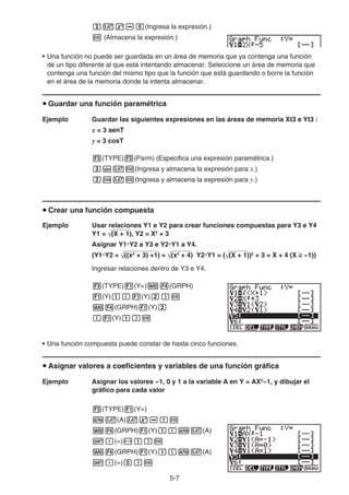 5-7
cvx-f(Ingresa la expresión.)
w (Almacena la expresión.)
• Una función no puede ser guardada en un área de memoria que ya contenga una función
de un tipo diferente al que está intentando almacenar. Seleccione un área de memoria que
contenga una función del mismo tipo que la función que está guardando o borre la función
en el área de la memoria donde la intenta almacenar.
u Guardar una función paramétrica
Ejemplo Guardar las siguientes expresiones en las áreas de memoria Xt3 e Yt3 :
x = 3 senT
y = 3 cosT
3(TYPE)3(Parm) (Especifica una expresión paramétrica.)
dsvw(Ingresa y almacena la expresión para x.)
dcvw(Ingresa y almacena la expresión para y.)
u Crear una función compuesta
Ejemplo Usar relaciones Y1 e Y2 para crear funciones compuestas para Y3 e Y4
Y1 = (X + 1), Y2 = X2
+ 3
Asignar Y1°Y2 a Y3 e Y2°Y1 a Y4.
(Y1°Y2 = ((x2
+ 3) +1) = (x2
+ 4) Y2°Y1 = ( (X + 1))2
+ 3 = X + 4 (X  −1))
Ingresar relaciones dentro de Y3 e Y4.
3(TYPE)1(Y=)J4(GRPH)
1(Y)b(1(Y)c)w
J4(GRPH)1(Y)c
(1(Y)b)w
• Una función compuesta puede constar de hasta cinco funciones.
u Asignar valores a coeficientes y variables de una función gráfica
Ejemplo Asignar los valores −1, 0 y 1 a la variable A en Y = AX2
−1, y dibujar el
gráfico para cada valor
3(TYPE)1(Y=)
av(A)vx-bw
J4(GRPH)1(Y)b(av(A)
!.(=)-b)w
J4(GRPH)1(Y)b(av(A)
!.(=)a)w
 