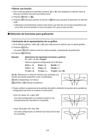 5-9
u Borrar una función
1. Con la lista de gráficos en pantalla, presione f o c para desplazar el selector hacia el
área que contiene la función que desea borrar.
2. Presione 2(DEL) o D.
3. Presione 1(Yes) para eliminar la función o 6(No) para cancelar la operación sin eliminar
nada.
• Utilizando el procedimiento anterior para borrar una línea de una función paramétrica (tal
como Xt2) se borra también la línea vinculada (Yt2, para el caso de Xt2).
k Selección de funciones para graficación
u Activación de la representación de un gráfico
1. En la lista de gráficos, utilice f y c para seleccionar la relación que no desea graficar.
2. Presione 1(SEL).
• Al pulsar 1(SEL) alterna entre los modos activado y desactivado de graficación.
3. Presione 6(DRAW).
Ejemplo Seleccionar las siguientes funciones a graficar:
Y1 = 2x2
– 5, r2 = 5 sen3θ
Utilice la siguiente configuración de V-Window:
Xmin = −5, Xmax = 5, Xscale = 1
Ymin = −5, Ymax = 5, Yscale = 1
Tθ min = 0, Tθ max = π, Tθ ptch = 2π / 60
cf (Seleccione un área de memoria que contenga una
función que desee especificar como no graficable.)
1(SEL) (Especifique non-draw.)
6(DRAW) o w (Dibuja los gráficos.)
• Puede cambiar la apariencia de la pantalla del gráfico mediante los ajustes de la pantalla de
configuración tal como se muestra a continuación.
• Grid: On (Axes: On Label: Off)
Con esta configuración se muestran puntos en las
intersecciones del reticulado en la pantalla.
• Axes: Off (Label: Off Grid: Off)
Con esta configuración se eliminan las líneas de los ejes
en la pantalla.
 