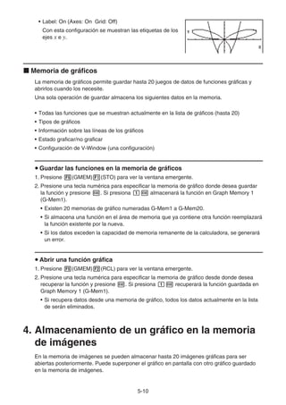 5-10
• Label: On (Axes: On Grid: Off)
Con esta configuración se muestran las etiquetas de los
ejes x e y.
k Memoria de gráficos
La memoria de gráficos permite guardar hasta 20 juegos de datos de funciones gráficas y
abrirlos cuando los necesite.
Una sola operación de guardar almacena los siguientes datos en la memoria.
• Todas las funciones que se muestran actualmente en la lista de gráficos (hasta 20)
• Tipos de gráficos
• Información sobre las líneas de los gráficos
• Estado graficar/no graficar
• Configuración de V-Window (una configuración)
u Guardar las funciones en la memoria de gráficos
1. Presione 5(GMEM)1(STO) para ver la ventana emergente.
2. Presione una tecla numérica para especificar la memoria de gráfico donde desea guardar
la función y presione w. Si presiona bw almacenará la función en Graph Memory 1
(G-Mem1).
• Existen 20 memorias de gráfico numeradas G-Mem1 a G-Mem20.
• Si almacena una función en el área de memoria que ya contiene otra función reemplazará
la función existente por la nueva.
• Si los datos exceden la capacidad de memoria remanente de la calculadora, se generará
un error.
u Abrir una función gráfica
1. Presione 5(GMEM)2(RCL) para ver la ventana emergente.
2. Presione una tecla numérica para especificar la memoria de gráfico desde donde desea
recuperar la función y presione w. Si presiona bw recuperará la función guardada en
Graph Memory 1 (G-Mem1).
• Si recupera datos desde una memoria de gráfico, todos los datos actualmente en la lista
de serán eliminados.
4. Almacenamiento de un gráfico en la memoria
de imágenes
En la memoria de imágenes se pueden almacenar hasta 20 imágenes gráficas para ser
abiertas posteriormente. Puede superponer el gráfico en pantalla con otro gráfico guardado
en la memoria de imágenes.
 