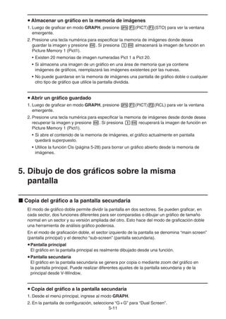 5-11
u Almacenar un gráfico en la memoria de imágenes
1. Luego de graficar en modo GRAPH, presione K1(PICT)1(STO) para ver la ventana
emergente.
2. Presione una tecla numérica para especificar la memoria de imágenes donde desea
guardar la imagen y presione w. Si presiona bw almacenará la imagen de función en
Picture Memory 1 (Pict1).
• Existen 20 memorias de imagen numeradas Pict 1 a Pict 20.
• Si almacena una imagen de un gráfico en una área de memoria que ya contiene
imágenes de gráficos, reemplazará las imágenes existentes por las nuevas.
• No puede guardarse en la memoria de imágenes una pantalla de gráfico doble o cualquier
otro tipo de gráfico que utilice la pantalla dividida.
u Abrir un gráfico guardado
1. Luego de graficar en modo GRAPH, presione K1(PICT)2(RCL) para ver la ventana
emergente.
2. Presione una tecla numérica para especificar la memoria de imágenes desde donde desea
recuperar la imagen y presione w. Si presiona bw recuperará la imagen de función en
Picture Memory 1 (Pict1).
• Si abre el contenido de la memoria de imágenes, el gráfico actualmente en pantalla
quedará superpuesto.
• Utilice la función Cls (página 5-28) para borrar un gráfico abierto desde la memoria de
imágenes.
5. Dibujo de dos gráficos sobre la misma
pantalla
k Copia del gráfico a la pantalla secundaria
El modo de gráfico doble permite dividir la pantalla en dos sectores. Se pueden graficar, en
cada sector, dos funciones diferentes para ser comparadas o dibujar un gráfico de tamaño
normal en un sector y su versión ampliada del otro. Esto hace del modo de graficación doble
una herramienta de análisis gráfico poderosa.
En el modo de graficación doble, el sector izquierdo de la pantalla se denomina “main screen”
(pantalla principal) y el derecho “sub-screen” (pantalla secundaria).
uPantalla principal
El gráfico en la pantalla principal es realmente dibujado desde una función.
uPantalla secundaria
El gráfico en la pantalla secundaria se genera por copia o mediante zoom del gráfico en
la pantalla principal. Puede realizar diferentes ajustes de la pantalla secundaria y de la
principal desde V-Window.
u Copia del gráfico a la pantalla secundaria
1. Desde el menú principal, ingrese al modo GRAPH.
2. En la pantalla de configuración, seleccione “G+G” para “Dual Screen”.
 