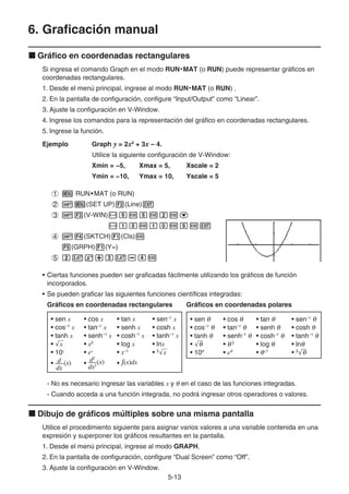 5-13
6. Graficación manual
k Gráfico en coordenadas rectangulares
Si ingresa el comando Graph en el modo RUN• MAT (o RUN) puede representar gráficos en
coordenadas rectangulares.
1. Desde el menú principal, ingrese al modo RUN• MAT (o RUN) .
2. En la pantalla de configuración, configure “Input/Output” como “Linear”.
3. Ajuste la configuración en V-Window.
4. Ingrese los comandos para la representación del gráfico en coordenadas rectangulares.
5. Ingrese la función.
Ejemplo Graph y = 2x2
+ 3x – 4.
Utilice la siguiente configuración de V-Window:
Xmin = −5, Xmax = 5, Xscale = 2
Ymin = −10, Ymax = 10, Yscale = 5
1 m RUN•MAT (o RUN)
2 !m(SET UP)2(Line)J
3 !3(V-WIN)-fwfwcwc
-bawbawfwJ
4 !4(SKTCH)1(Cls)w
5(GRPH)1(Y=)
5 cvx+dv-ew
• Ciertas funciones pueden ser graficadas fácilmente utilizando los gráficos de función
incorporados.
• Se pueden graficar las siguientes funciones científicas integradas:
Gráficos en coordenadas rectangulares Gráficos en coordenadas polares
• sen x • cos x • tan x • sen–1
x
• cos–1
x • tan–1
x • senh x • cosh x
• tanh x • senh–1
x • cosh–1
x • tanh–1
x
• '
x • x2
• log x • lnx
• 10x
• ex
• x–1
• 3
'
x
• • •
• sen θ • cos θ • tan θ • sen–1
θ
• cos–1
θ • tan–1
θ • senh θ • cosh θ
• tanh θ • senh–1
θ • cosh–1
θ • tanh–1
θ
• '
θ • θ 2
• log θ • lnθ
• 10θ
• eθ
• θ–1
• 3
'
θ
- No es necesario ingresar las variables x y θ en el caso de las funciones integradas.
- Cuando acceda a una función integrada, no podrá ingresar otros operadores o valores.
k Dibujo de gráficos múltiples sobre una misma pantalla
Utilice el procedimiento siguiente para asignar varios valores a una variable contenida en una
expresión y superponer los gráficos resultantes en la pantalla.
1. Desde el menú principal, ingrese al modo GRAPH.
2. En la pantalla de configuración, configure “Dual Screen” como “Off”.
3. Ajuste la configuración en V-Window.
dx
(x)
d
dx
(x)
d
dx2
(x)
d2
dx2
(x)
d2
∫(x)dx
∫(x)dx
 