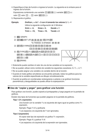 5-14
4. Especifique el tipo de función e ingrese la función. La siguiente es la sintaxis para el
ingreso de la función.
Expresiones conteniendo una variable ,!+( [ ) variable !.(=)
valor , valor , ... , valor !-( ] )
5. Represente el gráfico.
Ejemplo Graficar y = Ax2
– 3 con A tomando los valores 3, 1, –1
Utilice la siguiente configuración de V-Window:
Xmin = −5, Xmax = 5, Xscale = 1
Ymin = −10, Ymax = 10, Yscale = 2
1 m GRAPH
2 !m(SET UP)cccc*3(Off)J
*fx-7400G, fx-9750G: ccc
3 !3(V-WIN)-fwfwbwc
-bawbawcwJ
4 3(TYPE)1(Y=)av(A)vx-d,
!+( [ )av(A)!.(=)d,b,-b
!-( ] )w
5 6(DRAW)
• Solamente puede cambiar el valor de una de las variables en la expresión.
• No se pueden utilizar como nombre de variable los siguientes caracteres: X, Y, r, θ, T.
• No se puede asignar una variable a la variable dentro de la función.
• Cuando el modo gráfico simultáneo se encuentra activado, todos los gráficos para los
valores de la variable especificada se dibujan simultáneamente.
• Cuando se grafica en coordenadas rectangulares o polares o se grafican funciones
paramétricas y desigualdades se puede utilizar la superposición.
k Uso de “copiar y pegar” para graficar una función
Para graficar una función, puede copiarla al portapapeles y luego pegarla en la pantalla de
gráficos.
Existen dos tipos de funciones que pueden pegarse en la pantalla de gráficos.
Tipo 1 (Y= expresión)
Una función con la variable Y a la izquierda del signo igual se grafica como Y=
expresión.
Ejemplo: Pegar Y=X y graficarla
• Los espacios a la izquierda de Y son ignorados.
Tipo 2 (expresión)
Al copiar este tipo de expresión se grafica Y= expresión.
Ejemplo: Pegar X y graficar Y=X
• Los espacios a la izquierda de la expresión son ignorados.
 