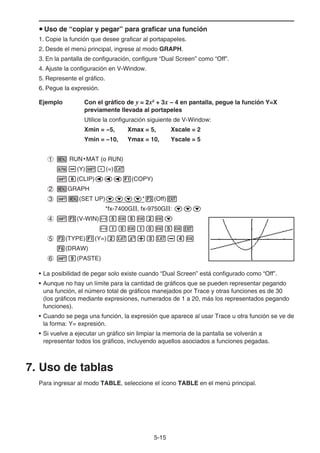 5-15
u Uso de “copiar y pegar” para graficar una función
1. Copie la función que desee graficar al portapapeles.
2. Desde el menú principal, ingrese al modo GRAPH.
3. En la pantalla de configuración, configure “Dual Screen” como “Off”.
4. Ajuste la configuración en V-Window.
5. Represente el gráfico.
6. Pegue la expresión.
Ejemplo Con el gráfico de y = 2x2
+ 3x – 4 en pantalla, pegue la función Y=X
previamente llevada al portapeles
Utilice la configuración siguiente de V-Window:
Xmin = −5, Xmax = 5, Xscale = 2
Ymin = −10, Ymax = 10, Yscale = 5
1 m RUN • MAT (o RUN)
a-(Y)!.(=)v
!i(CLIP)ddd1(COPY)
2 mGRAPH
3 !m(SET UP)cccc*3(Off)J
*fx-7400G, fx-9750G: ccc
4 !3(V-WIN)-fwfwcwc
-bawbawfwJ
5 3(TYPE)1(Y=)cvx+dv-ew
6(DRAW)
6 !j(PASTE)
• La posibilidad de pegar solo existe cuando “Dual Screen” está configurado como “Off”.
• Aunque no hay un límite para la cantidad de gráficos que se pueden representar pegando
una función, el número total de gráficos manejados por Trace y otras funciones es de 30
(los gráficos mediante expresiones, numerados de 1 a 20, más los representados pegando
funciones).
• Cuando se pega una función, la expresión que aparece al usar Trace u otra función se ve de
la forma: Y= expresión.
• Si vuelve a ejecutar un gráfico sin limpiar la memoria de la pantalla se volverán a
representar todos los gráficos, incluyendo aquellos asociados a funciones pegadas.
7. Uso de tablas
Para ingresar al modo TABLE, seleccione el ícono TABLE en el menú principal.
 