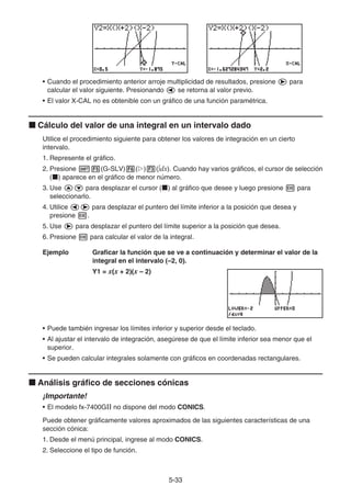 5-33
• Cuando el procedimiento anterior arroje multiplicidad de resultados, presione e para
calcular el valor siguiente. Presionando d se retorna al valor previo.
• El valor X-CAL no es obtenible con un gráfico de una función paramétrica.
k Cálculo del valor de una integral en un intervalo dado
Utilice el procedimiento siguiente para obtener los valores de integración en un cierto
intervalo.
1. Represente el gráfico.
2. Presione !5(G-SLV)6(g)3(∫dx). Cuando hay varios gráficos, el cursor de selección
(k) aparece en el gráfico de menor número.
3. Use fc para desplazar el cursor (k) al gráfico que desee y luego presione w para
seleccionarlo.
4. Utilice de para desplazar el puntero del límite inferior a la posición que desea y
presione w.
5. Use e para desplazar el puntero del límite superior a la posición que desea.
6. Presione w para calcular el valor de la integral.
Ejemplo Graficar la función que se ve a continuación y determinar el valor de la
integral en el intervalo (–2, 0).
Y1 = x(x + 2)(x – 2)
• Puede también ingresar los límites inferior y superior desde el teclado.
• Al ajustar el intervalo de integración, asegúrese de que el límite inferior sea menor que el
superior.
• Se pueden calcular integrales solamente con gráficos en coordenadas rectangulares.
k Análisis gráfico de secciones cónicas
¡Importante!
• El modelo fx-7400G no dispone del modo CONICS.
Puede obtener gráficamente valores aproximados de las siguientes características de una
sección cónica:
1. Desde el menú principal, ingrese al modo CONICS.
2. Seleccione el tipo de función.
 