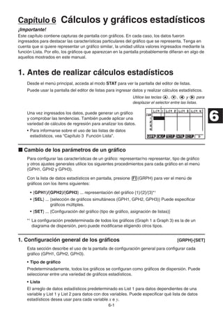 6-1
Capítulo 6 Cálculos y gráficos estadísticos
¡Importante!
Este capítulo contiene capturas de pantalla con gráficos. En cada caso, los datos fueron
ingresados para destacar las características particulares del gráfico que se representa. Tenga en
cuenta que si quiere representar un gráfico similar, la unidad utiliza valores ingresados mediante la
función Lista. Por ello, los gráficos que aparezcan en la pantalla probablemente difieran en algo de
aquellos mostrados en este manual.
1. Antes de realizar cálculos estadísticos
Desde el menú principal, acceda al modo STAT para ver la pantalla del editor de listas.
Puede usar la pantalla del editor de listas para ingresar datos y realizar cálculos estadísticos.
Utilice las teclas f, c, d y e para
desplazar el selector entre las listas.
Una vez ingresados los datos, puede generar un gráfico
y comprobar las tendencias. También puede aplicar una
variedad de cálculos de regresión para analizar los datos.
• Para informarse sobre el uso de las listas de datos
estadísticos, vea “Capítulo 3 Función Lista”.
k Cambio de los parámetros de un gráfico
Para configurar las características de un gráfico: representar/no representar, tipo de gráfico
y otros ajustes generales utilice los siguientes procedimientos para cada gráfico en el menú
(GPH1, GPH2 y GPH3).
Con la lista de datos estadísticos en pantalla, presione 1(GRPH) para ver el menú de
gráficos con los ítems siguientes:
• {GPH1}/{GPH2}/{GPH3} ... representación del gráfico {1}/{2}/{3}*1
• {SEL} ... {selección de gráficos simultáneos (GPH1, GPH2, GPH3)} Puede especificar
gráficos múltiples.
• {SET} ... {Configuración del gráfico (tipo de gráfico, asignación de listas)}
*1
La configuración predeterminada de todos los gráficos (Graph 1 a Graph 3) es la de un
diagrama de dispersión, pero puede modificarse eligiendo otros tipos.
1. Configuración general de los gráficos [GRPH]-[SET]
Esta sección describe el uso de la pantalla de configuración general para configurar cada
gráfico (GPH1, GPH2, GPH3).
• Tipo de gráfico
Predeterminadamente, todos los gráficos se configuran como gráficos de dispersión. Puede
seleccionar entre una variedad de gráficos estadísticos.
• Lista
El arreglo de datos estadísticos predeterminado es List 1 para datos dependientes de una
variable y List 1 y List 2 para datos con dos variables. Puede especificar qué lista de datos
estadísticos desea usar para cada variable x e y.
6
 