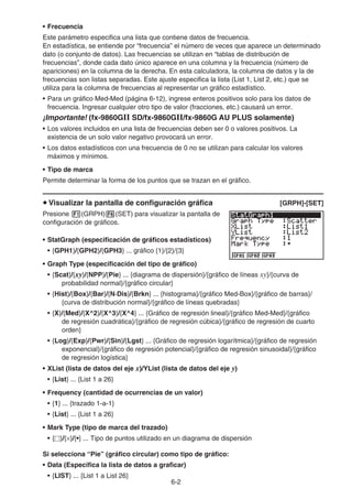 6-2
• Frecuencia
Este parámetro especifica una lista que contiene datos de frecuencia.
En estadística, se entiende por “frecuencia” el número de veces que aparece un determinado
dato (o conjunto de datos). Las frecuencias se utilizan en “tablas de distribución de
frecuencias”, donde cada dato único aparece en una columna y la frecuencia (número de
apariciones) en la columna de la derecha. En esta calculadora, la columna de datos y la de
frecuencias son listas separadas. Este ajuste especifica la lista (List 1, List 2, etc.) que se
utiliza para la columna de frecuencias al representar un gráfico estadístico.
• Para un gráfico Med-Med (página 6-12), ingrese enteros positivos solo para los datos de
frecuencia. Ingresar cualquier otro tipo de valor (fracciones, etc.) causará un error.
¡Importante! (fx-9860GII SD/fx-9860GII/fx-9860G AU PLUS solamente)
• Los valores incluidos en una lista de frecuencias deben ser 0 o valores positivos. La
existencia de un solo valor negativo provocará un error.
• Los datos estadísticos con una frecuencia de 0 no se utilizan para calcular los valores
máximos y mínimos.
• Tipo de marca
Permite determinar la forma de los puntos que se trazan en el gráfico.
u Visualizar la pantalla de configuración gráfica [GRPH]-[SET]
Presione 1(GRPH)6(SET) para visualizar la pantalla de
configuración de gráficos.
• StatGraph (especificación de gráficos estadísticos)
• {GPH1}/{GPH2}/{GPH3} ... gráfico {1}/{2}/{3}
• Graph Type (especificación del tipo de gráfico)
• {Scat}/{xy}/{NPP}/{Pie} ... {diagrama de dispersión}/{gráfico de líneas xy}/{curva de
probabilidad normal}/{gráfico circular}
• {Hist}/{Box}/{Bar}/{N·Dis}/{Brkn} ... {histograma}/{gráfico Med-Box}/{gráfico de barras}/
{curva de distribución normal}/{gráfico de líneas quebradas}
• {X}/{Med}/{X^2}/{X^3}/{X^4} ... {Gráfico de regresión lineal}/{gráfico Med-Med}/{gráfico
de regresión cuadrática}/{gráfico de regresión cúbica}/{gráfico de regresión de cuarto
orden}
• {Log}/{Exp}/{Pwr}/{Sin}/{Lgst} ... {Gráfico de regresión logarítmica}/{gráfico de regresión
exponencial}/{gráfico de regresión potencial}/{gráfico de regresión sinusoidal}/{gráfico
de regresión logística}
• XList (lista de datos del eje x)/YList (lista de datos del eje y)
• {List} ... {List 1 a 26}
• Frequency (cantidad de ocurrencias de un valor)
• {1} ... {trazado 1-a-1}
• {List} ... {List 1 a 26}
• Mark Type (tipo de marca del trazado)
• {}/{×}/{•} ... Tipo de puntos utilizado en un diagrama de dispersión
Si selecciona “Pie” (gráfico circular) como tipo de gráfico:
• Data (Especifica la lista de datos a graficar)
• {LIST} ... {List 1 a List 26}
 