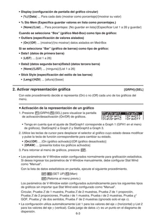 6-3
• Display (configuración de pantalla del gráfico circular)
• {%}/{Data} ... Para cada dato {mostrar como porcentaje}/{mostrar su valor}
• % Sto Mem (Especifica guardar valores en lista como porcentajes.)
• {None}/{List} ... Para porcentajes: {No guardar en lista}/{Especificar List 1 a 26 y guardar}
Cuando se selecciona “Box” (gráfico Med-Box) como tipo de gráfico:
• Outliers (especificación de valores aislados)
• {On}/{Off} ... {mostrar}/{no mostrar} datos aislados en Med-Box
Si se selecciona “Bar” (gráfico de barras) como tipo de gráfico:
• Data1 (datos de primera barra)
• {LIST} ... {List 1 a 26}
• Data2 (datos segunda barra)/Data3 (datos tercera barra)
• {None}/{LIST} ... {ninguna}/{List 1 a 26}
• Stick Style (especificación del estilo de las barras)
• {Leng}/{HZtl} ... {altura}/{base}
2. Activar representación gráfica [GRPH]-[SEL]
Con este procedimiento decide si representa (On) o no (Off) cada uno de los gráficos del
menú.
u Activación de la representación de un gráfico
1. Presione 1(GRPH)4(SEL) para visualizar la pantalla
de activación/desactivación (On/Off) de gráficos.
• Tenga en cuenta que el ajuste de StatGraph1 corresponde a Graph 1 (GPH1 en el menú
de gráficos), StatGraph2 a Graph 2 y StatGraph3 a Graph 3.
2. Utilice las teclas de cursor para desplazar el selector al gráfico cuyo estado desea modificar
y pulse la tecla de función correspondiente para cambiar su estado.
• {On}/{Off} ... {On (gráfico activado)}/{Off (gráfico desactivado)}
• {DRAW} ... {presenta todos los gráficos activados}
3. Para retornar al menú de gráficos, presione J.
• Los parámetros de V-Window están configurados normalmente para graficación estadística.
Si desea ingresar los parámetros de V-Window manualmente, debe configurar Stat Wind
como “Manual”.
Con la lista de datos estadísticos en pantalla, ejecute el siguiente procedimiento.
!m(SET UP)2(Man)
J(Retorna al menú previo.)
Los parámetros de V-Window están configurados automáticamente para los siguientes tipos
de gráficos sin importar que Stat Wind esté configurado como “Manual”.
Circular, Prueba Z de 1 muestra, Prueba Z de 2 muestras, Prueba Z de 1 proporción,
Prueba Z de 2 proporciones, Prueba t de 1 muestra, Prueba t de 2 muestras, Prueba χ2
GOF, Prueba χ2
de dos sentidos, Prueba F de 2 muestras (ignorado solo el eje x).
• La configuración utiliza automáticamente List 1 para los valores del eje x (horizontal) y List 2
para los valores del eje y (vertical). Cada juego de datos x/y es un punto en el diagrama de
dispersión.
 