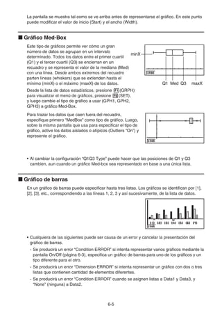 6-5
La pantalla se muestra tal como se ve arriba antes de representarse el gráfico. En este punto
puede modificar el valor de inicio (Start) y el ancho (Width).
k Gráfico Med-Box
Este tipo de gráficos permite ver cómo un gran
número de datos se agrupan en un intervalo
determinado. Todos los datos entre el primer cuartil
(Q1) y el tercer cuartil (Q3) se encierran en un
recuadro y se representa el valor de la mediana (Med)
con una línea. Desde ambos extremos del recuadro
parten líneas (whiskers) que se extienden hasta el
mínimo (minX) o el máximo (maxX) de los datos.
Desde la lista de datos estadísticos, presione 1(GRPH)
para visualizar el menú de gráficos, presione 6(SET),
y luego cambie el tipo de gráfico a usar (GPH1, GPH2,
GPH3) a gráfico Med-Box.
Para trazar los datos que caen fuera del recuadro,
especifique primero “MedBox” como tipo de gráfico. Luego,
sobre la misma pantalla que usa para especificar el tipo de
gráfico, active los datos aislados o atípicos (Outliers “On”) y
represente el gráfico.
• Al cambiar la configuración “Q1Q3 Type” puede hacer que las posiciones de Q1 y Q3
cambien, aun cuando un gráfico Med-box sea representado en base a una única lista.
k Gráfico de barras
En un gráfico de barras puede especificar hasta tres listas. Los gráficos se identifican por [1],
[2], [3], etc., correspondiendo a las líneas 1, 2, 3 y así sucesivamente, de la lista de datos.
• Cualquiera de las siguientes puede ser causa de un error y cancelar la presentación del
gráfico de barras.
- Se producirá un error “Condition ERROR” si intenta representar varios gráficos mediante la
pantalla On/Off (página 6-3), especifica un gráfico de barras para uno de los gráficos y un
tipo diferente para el otro.
- Se producirá un error “Dimension ERROR” si intenta representar un gráfico con dos o tres
listas que contienen cantidad de elementos diferentes.
- Se producirá un error “Condition ERROR” cuando se asignen listas a Data1 y Data3, y
“None” (ninguna) a Data2.
minX
Med
Q1 Q3 maxX
minX
Med
Q1 Q3 maxX
 
