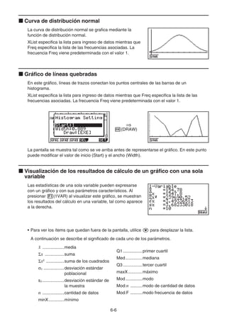 6-6
k Curva de distribución normal
La curva de distribución normal se grafica mediante la
función de distribución normal.
XList especifica la lista para ingreso de datos mientras que
Freq especifica la lista de las frecuencias asociadas. La
frecuencia Freq viene predeterminada con el valor 1.
k Gráfico de líneas quebradas
En este gráfico, líneas de trazos conectan los puntos centrales de las barras de un
histograma.
XList especifica la lista para ingreso de datos mientras que Freq especifica la lista de las
frecuencias asociadas. La frecuencia Freq viene predeterminada con el valor 1.
w(DRAW)
La pantalla se muestra tal como se ve arriba antes de representarse el gráfico. En este punto
puede modificar el valor de inicio (Start) y el ancho (Width).
k Visualización de los resultados de cálculo de un gráfico con una sola
variable
Las estadísticas de una sola variable pueden expresarse
con un gráfico y con sus parámetros característicos. Al
presionar 1(1VAR) al visualizar este gráfico, se muestran
los resultados del cálculo en una variable, tal como aparece
a la derecha.
• Para ver los ítems que quedan fuera de la pantalla, utilice c para desplazar la lista.
A continuación se describe el significado de cada uno de los parámetros.
¯
x ..................media
Σx ................suma
Σx2
...............suma de los cuadrados
σx .................desviación estándar
poblacional
sx..................desviación estándar de
la muestra
n ..................cantidad de datos
minX.............mínimo
⇒
⇒
Q1 ................primer cuartil
Med..............mediana
Q3 ................tercer cuartil
maxX............máximo
Mod..............modo
Mod:n ..........modo de cantidad de datos
Mod:F ..........modo frecuencia de datos
 
