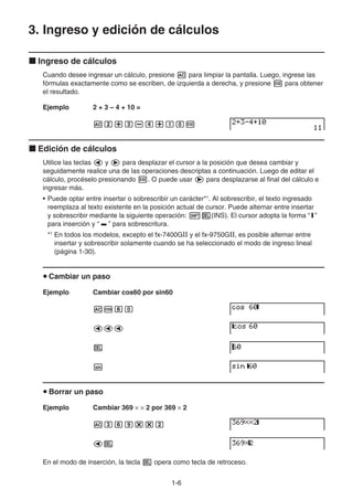 1-6
3. Ingreso y edición de cálculos
k Ingreso de cálculos
Cuando desee ingresar un cálculo, presione A para limpiar la pantalla. Luego, ingrese las
fórmulas exactamente como se escriben, de izquierda a derecha, y presione w para obtener
el resultado.
Ejemplo 2 + 3 – 4 + 10 =
Ac+d-e+baw
k Edición de cálculos
Utilice las teclas d y e para desplazar el cursor a la posición que desea cambiar y
seguidamente realice una de las operaciones descriptas a continuación. Luego de editar el
cálculo, procéselo presionando w. O puede usar e para desplazarse al final del cálculo e
ingresar más.
• Puede optar entre insertar o sobrescribir un carácter*1
. Al sobrescribir, el texto ingresado
reemplaza al texto existente en la posición actual de cursor. Puede alternar entre insertar
y sobrescribir mediante la siguiente operación: !D(INS). El cursor adopta la forma “I”
para inserción y “ ” para sobrescritura.
*1
En todos los modelos, excepto el fx-7400G y el fx-9750G, es posible alternar entre
insertar y sobrescribir solamente cuando se ha seleccionado el modo de ingreso lineal
(página 1-30).
u Cambiar un paso
Ejemplo Cambiar cos60 por sin60
Acga
ddd
D
s
u Borrar un paso
Ejemplo Cambiar 369 × × 2 por 369 × 2
Adgj**c
dD
En el modo de inserción, la tecla D opera como tecla de retroceso.
 