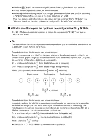 6-7
• Presione 6(DRAW) para retornar al gráfico estadístico original de una sola variable.
• Si Mod tiene múltiples soluciones, se muestran todas.
• Desde la pantalla de configuración “Q1Q3 Type” puede seleccionar “Std” (cálculo estándar)
o “OnData” (cálculo francés) para el modo de cálculo de Q1 y Q3.
Para más detalles sobre los métodos de cálculo con las opciones “Std” o “OnData”, vea
“Métodos de cálculo para las opciones de configuración Std y OnData” más abajo.
k Métodos de cálculo para las opciones de configuración Std y OnData
Q1, Q3 y Med pueden calcularse según la opción de configuración “Q1Q3 Type” que se
describe más abajo.
u Std
Con este método de cálculo, el procesamiento depende de que la cantidad de elementos n en
la población sea un número par o impar.
Cuando la cantidad de elementos n es un número par:
Tomando el centro de la población total como referencia, los elementos de la población se
dividen en dos grupos: un grupo en la mitad inferior y uno en la mitad superior. Q1, Q3 y Med
se convierten en los valores descritos a continuación.
Q1 = {mediana del grupo de
2
n
ítems desde la base de la población}
Q3 = {mediana del grupo de
2
n
ítems desde el tope de la población}
Med = {valor promedio de los elementos
2
n
-ésimo y
2
n
+1-ésimo}
Punto central Punto central Punto central
Cuando la cantidad de elementos n es un número impar:
Usando la mediana del total de la población como referencia, los elementos de la población
se dividen en dos grupos: una mitad inferior (los valores menores que la mediana) y una
mitad superior (los valores mayores que la mediana). La mediana queda excluida. Q1, Q3 y
Med se convierten en los valores descritos a continuación.
Q1 = {mediana del grupo de
2
n – 1
ítems desde la base de la población}
Q3 = {mediana del grupo de
2
n – 1
ítems desde el tope de la población}
Med = {elemento
2
n + 1
-ésimo}
• Cuando n = 1, Q1 = Q3 = Med = punto central de la población.
2
4 + 5
= Mediana
= Q1
2
2 + 3
= Q3
2
6 + 7
1 2 3 4 5 6 7 8
2
4 + 5
= Mediana
= Q1
2
2 + 3
= Q3
2
6 + 7
1 2 3 4 5 6 7 8
 