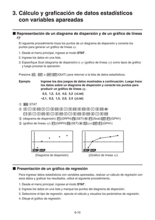 6-10
3. Cálculo y graficación de datos estadísticos
con variables apareadas
k Representación de un diagrama de dispersión y de un gráfico de líneas
xy
El siguiente procedimiento traza los puntos de un diagrama de dispersión y conecta los
puntos para generar un gráfico de líneas xy.
1. Desde el menú principal, ingrese al modo STAT .
2. Ingrese los datos en una lista.
3. Especifique Scat (diagrama de dispersión) o xy (gráfico de líneas xy) como tipos de gráfico
y luego procese la operación.
Presione A, J o !J(QUIT) para retornar a la lista de datos estadísticos.
Ejemplo Ingrese los dos juegos de datos mostrados a continuación. Luego trace
los datos sobre un diagrama de dispersión y conecte los puntos para
producir un gráfico de líneas xy.
0,5, 1,2, 2,4, 4,0, 5,2 (xList)
–2,1, 0,3, 1,5, 2,0, 2,4 (yList)
1 m STAT
2 a.fwb.cwc.ewewf.cwe
-c.bwa.dwb.fwcwc.ew
3 (diagrama de dispersión) 1(GRPH)6(SET)c1(Scat)J1(GPH1)
3 (gráfico de líneas xy) 1(GRPH)6(SET)c2(xy)J1(GPH1)
(Diagrama de dispersión) ((Gráfico de líneas xy)
k Presentación de un gráfico de regresión
Para ingresar datos estadísticos con variables apareadas, realizar un cálculo de regresión con
esos datos y graficar los resultados, utilice el siguiente procedimiento.
1. Desde el menú principal, ingrese al modo STAT .
2. Ingrese los datos en una lista y marque los puntos del diagrama de dispersión.
3. Seleccione el tipo de regresión, ejecute el cálculo y visualice los parámetros de regresión.
4. Dibuje el gráfico de regresión.
 