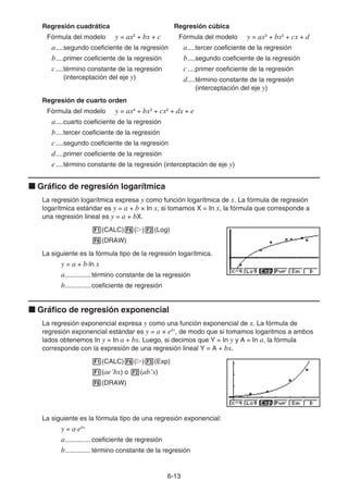 6-13
Regresión cuadrática
Fórmula del modelo y = ax2
+ bx + c
a....segundo coeficiente de la regresión
b....primer coeficiente de la regresión
c....término constante de la regresión
(interceptación del eje y)
Regresión cúbica
Fórmula del modelo y = ax3
+ bx2
+ cx + d
a....tercer coeficiente de la regresión
b....segundo coeficiente de la regresión
c....primer coeficiente de la regresión
d....término constante de la regresión
(interceptación del eje y)
Regresión de cuarto orden
Fórmula del modelo y = ax4
+ bx3
+ cx2
+ dx + e
a....cuarto coeficiente de la regresión
b....tercer coeficiente de la regresión
c....segundo coeficiente de la regresión
d....primer coeficiente de la regresión
e....término constante de la regresión (interceptación de eje y)
k Gráfico de regresión logarítmica
La regresión logarítmica expresa y como función logarítmica de x. La fórmula de regresión
logarítmica estándar es y = a + b × In x, si tomamos X = In x, la fórmula que corresponde a
una regresión lineal es y = a + bX.
1(CALC)6(g)2(Log)
6(DRAW)
La siguiente es la fórmula tipo de la regresión logarítmica.
y = a + b·ln x
a..............término constante de la regresión
b..............coeficiente de regresión
k Gráfico de regresión exponencial
La regresión exponencial expresa y como una función exponencial de x. La fórmula de
regresión exponencial estándar es y = a × ebx
, de modo que si tomamos logaritmos a ambos
lados obtenemos In y = In a + bx. Luego, si decimos que Y = In y y A = In a, la fórmula
corresponde con la expresión de una regresión lineal Y = A + bx.
1(CALC)6(g)3(Exp)
1(aeˆbx) o 2(abˆx)
6(DRAW)
La siguiente es la fórmula tipo de una regresión exponencial:
y = a·ebx
a..............coeficiente de regresión
b..............término constante de la regresión
 