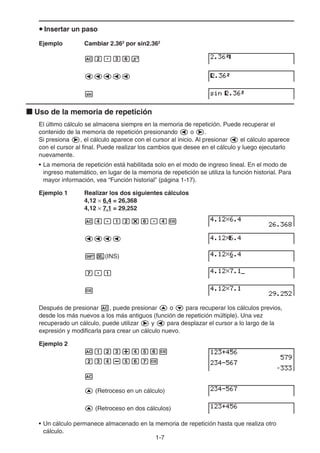 1-7
u Insertar un paso
Ejemplo Cambiar 2.362
por sin2.362
Ac.dgx
ddddd
s
k Uso de la memoria de repetición
El último cálculo se almacena siempre en la memoria de repetición. Puede recuperar el
contenido de la memoria de repetición presionando d o e.
Si presiona e, el cálculo aparece con el cursor al inicio. Al presionar d el cálculo aparece
con el cursor al final. Puede realizar los cambios que desee en el cálculo y luego ejecutarlo
nuevamente.
• La memoria de repetición está habilitada solo en el modo de ingreso lineal. En el modo de
ingreso matemático, en lugar de la memoria de repetición se utiliza la función historial. Para
mayor información, vea “Función historial” (página 1-17).
Ejemplo 1 Realizar los dos siguientes cálculos
4,12 × 6,4 = 26,368
4,12 × 7,1 = 29,252
Ae.bc*g.ew
dddd
!D(INS)
h.b
w
Después de presionar A, puede presionar f o c para recuperar los cálculos previos,
desde los más nuevos a los más antiguos (función de repetición múltiple). Una vez
recuperado un cálculo, puede utilizar e y d para desplazar el cursor a lo largo de la
expresión y modificarla para crear un cálculo nuevo.
Ejemplo 2
Abcd+efgw
cde-fghw
A
f (Retroceso en un cálculo)
f (Retroceso en dos cálculos)
• Un cálculo permanece almacenado en la memoria de repetición hasta que realiza otro
cálculo.
 