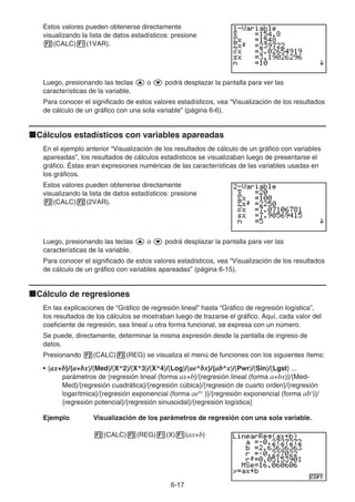6-17
Estos valores pueden obtenerse directamente
visualizando la lista de datos estadísticos: presione
2(CALC)1(1VAR).
Luego, presionando las teclas f o c podrá desplazar la pantalla para ver las
características de la variable.
Para conocer el significado de estos valores estadísticos, vea “Visualización de los resultados
de cálculo de un gráfico con una sola variable” (página 6-6).
kCálculos estadísticos con variables apareadas
En el ejemplo anterior “Visualización de los resultados de cálculo de un gráfico con variables
apareadas”, los resultados de cálculos estadísticos se visualizaban luego de presentarse el
gráfico. Éstas eran expresiones numéricas de las características de las variables usadas en
los gráficos.
Estos valores pueden obtenerse directamente
visualizando la lista de datos estadísticos: presione
2(CALC)2(2VAR).
Luego, presionando las teclas f o c podrá desplazar la pantalla para ver las
características de la variable.
Para conocer el significado de estos valores estadísticos, vea “Visualización de los resultados
de cálculo de un gráfico con variables apareadas” (página 6-15).
kCálculo de regresiones
En las explicaciones de “Gráfico de regresión lineal” hasta “Gráfico de regresión logística”,
los resultados de los cálculos se mostraban luego de trazarse el gráfico. Aquí, cada valor del
coeficiente de regresión, sea lineal u otra forma funcional, se expresa con un número.
Se puede, directamente, determinar la misma expresión desde la pantalla de ingreso de
datos.
Presionando 2(CALC)3(REG) se visualiza el menú de funciones con los siguientes ítems:
• {ax+b}/{a+bx}/{Med}/{X^2}/{X^3}/{X^4}/{Log}/{ae^bx}/{ab^x}/{Pwr}/{Sin}/{Lgst} ...
parámetros de {regresión lineal (forma ax+b}/{regresión lineal (forma a+bx)}/{Med-
Med}/{regresión cuadrática}/{regresión cúbica}/{regresión de cuarto orden}/{regresión
logarítmica}/{regresión exponencial (forma aebx
)}/{regresión exponencial (forma abx
)}/
{regresión potencial}/{regresión sinusoidal}/{regresión logística}
Ejemplo Visualización de los parámetros de regresión con una sola variable.
2(CALC)3(REG)1(X)1(ax+b)
 