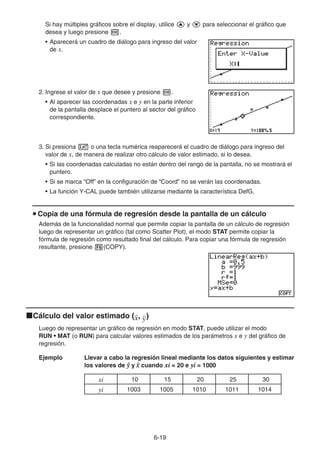 6-19
Si hay múltiples gráficos sobre el display, utilice f y c para seleccionar el gráfico que
desea y luego presione w.
• Aparecerá un cuadro de diálogo para ingreso del valor
de x.
2. Ingrese el valor de x que desee y presione w.
• Al aparecer las coordenadas x e y en la parte inferior
de la pantalla desplace el puntero al sector del gráfico
correspondiente.
3. Si presiona v o una tecla numérica reaparecerá el cuadro de diálogo para ingreso del
valor de x, de manera de realizar otro cálculo de valor estimado, si lo desea.
• Si las coordenadas calculadas no están dentro del rango de la pantalla, no se mostrará el
puntero.
• Si se marca “Off” en la configuración de “Coord” no se verán las coordenadas.
• La función Y-CAL puede también utilizarse mediante la característica DefG.
u Copia de una fórmula de regresión desde la pantalla de un cálculo
Además de la funcionalidad normal que permite copiar la pantalla de un cálculo de regresión
luego de representar un gráfico (tal como Scatter Plot), el modo STAT permite copiar la
fórmula de regresión como resultado final del cálculo. Para copiar una fórmula de regresión
resultante, presione 6(COPY).
kCálculo del valor estimado ( , )
Luego de representar un gráfico de regresión en modo STAT, puede utilizar el modo
RUN • MAT (o RUN) para calcular valores estimados de los parámetros x e y del gráfico de
regresión.
Ejemplo Llevar a cabo la regresión lineal mediante los datos siguientes y estimar
los valores de  y 
x cuando xi = 20 e yi = 1000
xi 10 15 20 25 30
yi 1003 1005 1010 1011 1014
 