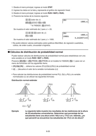 6-20
1. Desde el menú principal, ingrese al modo STAT.
2. Ingrese los datos en la lista y represente el gráfico de regresión lineal.
3. Desde el menú principal, ingrese al modo RUN • MAT(o RUN).
4. Presione las teclas de la manera siguiente:
ca(valor de xi)
K5(STAT)*2()w
* fx-7400GII: 4(STAT)
Se muestra el valor estimado de  para xi = 20.
baaa(valor de yi)
1(ˆ
x)w
Se muestra el valor estimado de ˆ
x para yi = 1000.
• No podrá obtener valores estimados sobre gráficos Med-Med, de regresión cuadrática,
cúbica, de orden cuatro, sinusoidal o logística.
k Cálculos de distribución de probabilidad normal
Puede realizar cálculos de distribuciones de probabilidad normal para estadísticas con una
sola variable en el modo RUN • MAT (o RUN).
Presione K6(g)3(PROB) (2(PROB) en el modelo fx-7400GII) 6(g) para ver un
menú de funciones con los siguientes ítems.
• {P(}/{Q(}/{R(} ... obtiene los valores {P(t)}/{Q(t)}/{R(t)} de probabilidad normal
• {t(} ... {devuelve el valor de la variable normalizada t(x)}
• Para calcular las distribuciones de probabilidad normal P(t), Q(t) y R(t) y la variable
normalizada t(x) se utilizan las siguientes fórmulas:
Distribución normal estándar
Ejemplo La siguiente tabla muestra los resultados de las mediciones de la altura
de 20 estudiantes universitarios. Determinar qué porcentaje de los
estudiantes tiene una altura entre 160,5 cm y 175,5 cm. Además, ¿en
qué percentil se encuentran los estudiantes de 175,5 cm de altura?
P(t) Q(t) R(t)
t t t
0 0 0
σx
P(t) Q(t) R(t)
t t t
0 0 0
σx
 