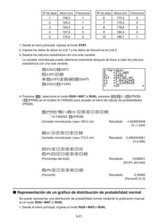 6-21
Nº de clase Altura (cm) Frecuencia
1 158,5 1
2 160,5 1
3 163,3 2
4 167,5 2
5 170,2 3
Nº de clase Altura (cm) Frecuencia
6 173,3 4
7 175,5 2
8 178,6 2
9 180,4 2
10 186,7 1
1. Desde el menú principal, ingrese al modo STAT.
2. Ingrese los datos de altura en List 1 y los datos de frecuencia en List 2.
3. Realice los cálculos estadísticos con una sola variable.
La variable normalizada puede obtenerse solamente después de llevar a cabo los cálculos
estadísticos con una sola variable.
2(CALC)6(SET)
1(LIST)bw
c2(LIST)cw!J(QUIT)
2(CALC)1(1VAR)
4. Presione m, seleccione el modo RUN • MAT (o RUN), presione K6(g)3(PROB)
(2(PROB) en el modelo fx-7400GII) para acceder al menú de cálculo de probabilidades
(PROB).
3(PROB)*6(g)4(t() bga.f)w
* fx-7400GII: 2(PROB)
(Variable normalizada t para 160,5 cm) Resultado: –1,633855948
( –1,634)
4(t() bhf.f)w
(Variable normalizada t para 175,5 cm) Resultado: 0,4963343361
( 0,496)
1(P()a.ejg)-
1(P()-b.gde)w
(Porcentaje del total) Resultado: 0,638921
(63,9% del total)
3(R()a.ejg)w
(Percentil) Resultado: 0,30995
(Percentil 31,0)
k Representación de un gráfico de distribución de probabilidad normal
Se puede representar una distribución de probabilidad normal mediante la graficación manual
en el modo RUN • MAT (o RUN).
1. Desde el menú principal, ingrese al modo RUN • MAT(o RUN).
 