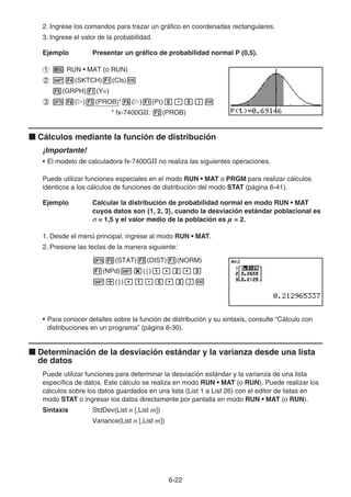 6-22
2. Ingrese los comandos para trazar un gráfico en coordenadas rectangulares.
3. Ingrese el valor de la probabilidad.
Ejemplo Presentar un gráfico de probabilidad normal P (0,5).
1 m RUN • MAT (o RUN)
2 !4(SKTCH)1(Cls)w
5(GRPH)1(Y=)
3 K6(g)3(PROB)*6(g)1(P()a.f)w
* fx-7400GII: 2(PROB)
k Cálculos mediante la función de distribución
¡Importante!
• El modelo de calculadora fx-7400GII no realiza las siguientes operaciones.
Puede utilizar funciones especiales en el modo RUN • MAT o PRGM para realizar cálculos
idénticos a los cálculos de funciones de distribución del modo STAT (página 6-41).
Ejemplo Calcular la distribución de probabilidad normal en modo RUN • MAT
cuyos datos son {1, 2, 3}, cuando la desviación estándar poblacional es
σ = 1,5 y el valor medio de la población es  = 2.
1. Desde el menú principal, ingrese al modo RUN • MAT.
2. Presione las teclas de la manera siguiente:
K5(STAT)3(DIST)1(NORM)
1(NPd)!*({)b,c,d
!/(}),b.f,c)w
• Para conocer detalles sobre la función de distribución y su sintaxis, consulte “Cálculo con
distribuciones en un programa” (página 8-30).
k Determinación de la desviación estándar y la varianza desde una lista
de datos
Puede utilizar funciones para determinar la desviación estándar y la varianza de una lista
específica de datos. Este cálculo se realiza en modo RUN • MAT (o RUN). Puede realizar los
cálculos sobre los datos guardados en una lista (List 1 a List 26) con el editor de listas en
modo STAT o ingresar los datos directamente por pantalla en modo RUN • MAT (o RUN).
Sintaxis StdDev(List n [,List m])
Variance(List n [,List m])
 