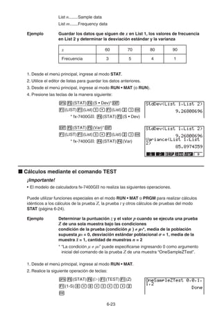 6-23
List n........Sample data
List m.......Frequency data
Ejemplo Guardar los datos que siguen de x en List 1, los valores de frecuencia
en List 2 y determinar la desviación estándar y la varianza
x 60 70 80 90
Frecuencia 3 5 4 1
1. Desde el menú principal, ingrese al modo STAT.
2. Utilice el editor de listas para guardar los datos anteriores.
3. Desde el menú principal, ingrese al modo RUN • MAT (o RUN).
4. Presione las teclas de la manera siguiente:
K5(STAT)4(S • Dev)*J
1(LIST)1(List)b,1(List)c)w
* fx-7400GII: 4(STAT)3(S • Dev)
J5(STAT)5(Var)*J
1(LIST)1(List)b,1(List)c)w
* fx-7400GII: 4(STAT)4(Var)
k Cálculos mediante el comando TEST
¡Importante!
• El modelo de calculadora fx-7400GII no realiza las siguientes operaciones.
Puede utilizar funciones especiales en el modo RUN • MAT o PRGM para realizar cálculos
idénticos a los cálculos de la prueba Z, la prueba t y otros cálculos de pruebas del modo
STAT (página 6-24).
Ejemplo Determinar la puntuación z y el valor p cuando se ejecuta una prueba
Z de una sola muestra bajo las condiciones
condición de la prueba (condición  ) ≠ 0*, media de la población
supuesta 0 = 0, desviación estándar poblacional  = 1, media de la
muestra o = 1, cantidad de muestras n = 2
* “La condición  ≠ 0” puede especificarse ingresando 0 como argumento
inicial del comando de la prueba Z de una muestra “OneSampleZTest”.
1. Desde el menú principal, ingrese al modo RUN • MAT.
2. Realice la siguiente operación de teclas:
K5(STAT)6(g)1(TEST)1(Z)
1(1-S)a,a,b,b,c
w
 