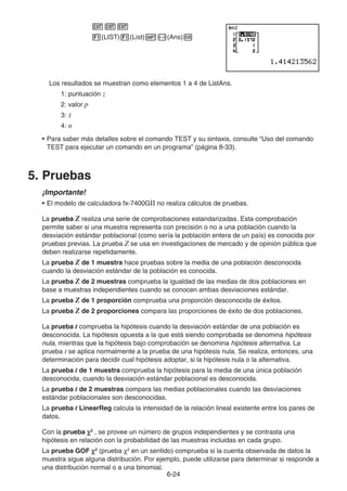 6-24
JJJ
1(LIST)1(List)!-(Ans)w
Los resultados se muestran como elementos 1 a 4 de ListAns.
1: puntuación z
2: valor p
3: o
4: n
• Para saber más detalles sobre el comando TEST y su sintaxis, consulte “Uso del comando
TEST para ejecutar un comando en un programa” (página 8-33).
5. Pruebas
¡Importante!
• El modelo de calculadora fx-7400GII no realiza cálculos de pruebas.
La prueba Z realiza una serie de comprobaciones estandarizadas. Esta comprobación
permite saber si una muestra representa con precisión o no a una población cuando la
desviación estándar poblacional (como sería la población entera de un país) es conocida por
pruebas previas. La prueba Z se usa en investigaciones de mercado y de opinión pública que
deben realizarse repetidamente.
La prueba Z de 1 muestra hace pruebas sobre la media de una población desconocida
cuando la desviación estándar de la población es conocida.
La prueba Z de 2 muestras comprueba la igualdad de las medias de dos poblaciones en
base a muestras independientes cuando se conocen ambas desviaciones estándar.
La prueba Z de 1 proporción comprueba una proporción desconocida de éxitos.
La prueba Z de 2 proporciones compara las proporciones de éxito de dos poblaciones.
La prueba t comprueba la hipótesis cuando la desviación estándar de una población es
desconocida. La hipótesis opuesta a la que está siendo comprobada se denomina hipótesis
nula, mientras que la hipótesis bajo comprobación se denomina hipótesis alternativa. La
prueba t se aplica normalmente a la prueba de una hipótesis nula. Se realiza, entonces, una
determinación para decidir cual hipótesis adoptar, si la hipótesis nula o la alternativa.
La prueba t de 1 muestra comprueba la hipótesis para la media de una única población
desconocida, cuando la desviación estándar poblacional es desconocida.
La prueba t de 2 muestras compara las medias poblacionales cuando las desviaciones
estándar poblacionales son desconocidas.
La prueba t LinearReg calcula la intensidad de la relación lineal existente entre los pares de
datos.
Con la prueba χ
χ2
, se provee un número de grupos independientes y se contrasta una
hipótesis en relación con la probabilidad de las muestras incluidas en cada grupo.
La prueba GOF χ
χ2
(prueba χ2
en un sentido) comprueba si la cuenta observada de datos la
muestra sigue alguna distribución. Por ejemplo, puede utilizarse para determinar si responde a
una distribución normal o a una binomial.
 