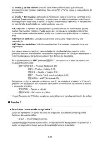 6-25
La prueba χ2
de dos sentidos crea una tabla de tabulación cruzada que estructura
principalmente dos variables cualitativas (tales como “Sí” y “No”) y evalúa la independencia de
las variables.
La prueba F de 2 muestras comprueba la hipótesis en base al cociente de varianzas de las
muestras. Puede usarse, por ejemplo, para comprobar los efectos carcinógenos de diversos
factores posibles tales como el tabaco, el alcohol, una deficiencia vitamínica, el alto consumo
de café, la falta de actividad o los malos hábitos de vida, etc.
ANOVA prueba la hipótesis de que las medias poblacionales de las muestras son iguales
cuando hay muestras múltiples. Puede usarse, por ejemplo, para comprobar si diferentes
combinaciones de materiales tienen o no efecto sobre la calidad y duración de un producto
final.
ANOVA de un sentido es utilizado cuando existe una variable independiente y otra
dependiente.
ANOVA de dos sentidos es utilizado cuando existen dos variables independientes y una
dependiente.
Las páginas siguientes explican varios métodos de cálculo estadístico basados en los
principios descritos anteriormente. Para conocer en profundidad los conceptos estadísticos y
la terminología puede consultarse cualquier libro de texto de Estadística.
En la pantalla del modo STAT, presione 3(TEST) para visualizar el menú de pruebas con
los siguientes elementos:
• 3(TEST)1(Z) ... Pruebas Z (página 6-25)
2(t) ... Pruebas t (página 6-28)
3(CHI) ... Prueba χ2
(página 6-31)
4(F) ... Prueba F de 2 muestras (página 6-32)
5(ANOV) ... ANOVA (página 6-33)
Después de configurar todos los parámetros, use c para desplazar el selector a “Execute” y
presione una de las teclas de función que se muestran a continuación para realizar el cálculo
o representar el gráfico.
• 1(CALC) ... Ejecuta el cálculo.
• 6(DRAW) ... Representa el gráfico.
• La configuración de V-Window se optimiza automáticamente para la presentación del gráfico.
k Prueba Z
u Funciones comunes de una prueba Z
Luego de representar un gráfico de salida de una prueba Z puede utilizar las siguientes
funciones de análisis gráfico.
• 1(Z) ... Muestra la puntuación z.
Si presiona 1(Z) muestra la puntuación z en la parte inferior de la pantalla y el puntero en el
sector correspondiente (salvo que quede desplazado fuera de la pantalla).
 