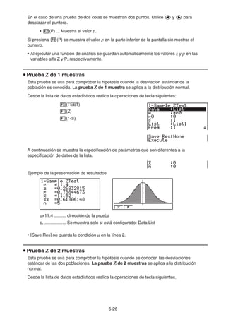 6-26
En el caso de una prueba de dos colas se muestran dos puntos. Utilice d y e para
desplazar el puntero.
• 2(P) ... Muestra el valor p.
Si presiona 2(P) se muestra el valor p en la parte inferior de la pantalla sin mostrar el
puntero.
• Al ejecutar una función de análisis se guardan automáticamente los valores z y p en las
variables alfa Z y P, respectivamente.
u Prueba Z de 1 muestras
Esta prueba se usa para comprobar la hipótesis cuando la desviación estándar de la
población es conocida. La prueba Z de 1 muestra se aplica a la distribución normal.
Desde la lista de datos estadísticos realice la operaciones de tecla siguientes:
3(TEST)
1(Z)
1(1-S)
A continuación se muestra la especificación de parámetros que son diferentes a la
especificación de datos de la lista.
Ejemplo de la presentación de resultados
μ≠11.4 .......... dirección de la prueba
sx .................. Se muestra solo si está configurado: Data:List
• [Save Res] no guarda la condición μ en la línea 2.
u Prueba Z de 2 muestras
Esta prueba se usa para comprobar la hipótesis cuando se conocen las desviaciones
estándar de las dos poblaciones. La prueba Z de 2 muestras se aplica a la distribución
normal.
Desde la lista de datos estadísticos realice la operaciones de tecla siguientes.
 