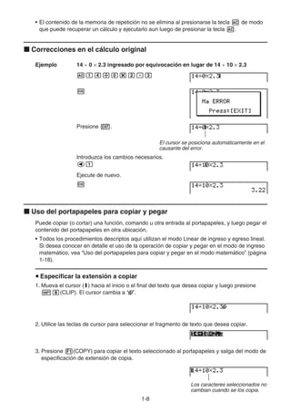 1-8
• El contenido de la memoria de repetición no se elimina al presionarse la tecla A de modo
que puede recuperar un cálculo y ejecutarlo aun luego de presionar la tecla A.
k Correcciones en el cálculo original
Ejemplo 14 ÷ 0 × 2.3 ingresado por equivocación en lugar de 14 ÷ 10 × 2.3
Abe/a*c.d
w
Presione J.
El cursor se posiciona automáticamente en el
causante del error.
Introduzca los cambios necesarios.
db
Ejecute de nuevo.
w
k Uso del portapapeles para copiar y pegar
Puede copiar (o cortar) una función, comando u otra entrada al portapapeles, y luego pegar el
contenido del portapapeles en otra ubicación.
• Todos los procedimientos descriptos aquí utilizan el modo Linear de ingreso y egreso lineal.
Si desea conocer en detalle el uso de la operación de copiar y pegar en el modo de ingreso
matemático, vea “Uso del portapapeles para copiar y pegar en el modo matemático” (página
1-18).
u Especificar la extensión a copiar
1. Mueva el cursor (I) hacia el inicio o el final del texto que desea copiar y luego presione
!i(CLIP). El cursor cambia a “ ”.
2. Utilice las teclas de cursor para seleccionar el fragmento de texto que desea copiar.
3. Presione 1(COPY) para copiar el texto seleccionado al portapapeles y salga del modo de
especificación de extensión de copia.
Los caracteres seleccionados no
cambian cuando se los copia.
 