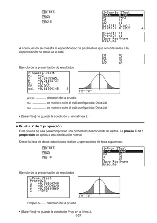 6-27
3(TEST)
1(Z)
2(2-S)
A continuación se muestra la especificación de parámetros que son diferentes a la
especificación de datos de la lista.
Ejemplo de la presentación de resultados
μ1≠μ2 ............ dirección de la prueba
sx1 ................ se muestra solo si está configurado: Data:List
sx2 ................ se muestra solo si está configurado: Data:List
• [Save Res] no guarda la condición μ1 en la línea 2.
u Prueba Z de 1 proporción
Esta prueba se usa para comprobar una proporción desconocida de éxitos. La prueba Z de 1
proporción se aplica a una distribución normal.
Desde la lista de datos estadísticos realice la operaciones de tecla siguientes:
3(TEST)
1(Z)
3(1-P)
Ejemplo de la presentación de resultados
Prop≠0.5 ....... dirección de la prueba
• [Save Res] no guarda la condición Prop en la línea 2.
 