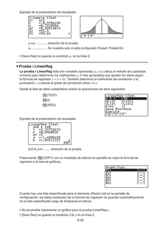 6-30
Ejemplo de la presentación de resultados
μ1≠μ2 ............ dirección de la prueba
sp ................. Se muestra solo si está configurado Pooled: Pooled:On
• [Save Res] no guarda la condición μ1 en la línea 2.
u Prueba t LinearReg
La prueba t LinearReg trata con variables apareadas (x, y) y utiliza el método de cuadrados
mínimos para determinar los coeficientes a, b más apropiados que ajusten los datos según
la fórmula de regresión y = a + bx. También determina el coeficiente de correlación y la
puntuación t, y calcula el grado de correlación entre x e y
Desde la lista de datos estadísticos realice la operaciones de tecla siguientes:
3(TEST)
2(t)
3(REG)
Ejemplo de la presentación de resultados
β≠0  ρ≠0 ......... dirección de la prueba
Presionando 6(COPY) con un resultado de cálculo en pantalla se copia la fórmula de
regresión a la lista de gráficos.
Cuando hay una lista especificada para el elemento [Resid List] en la pantalla de
configuración, los datos residuales de la fórmula de regresión se guardan automáticamente
en la lista especificada luego de finalizarse el cálculo.
• No es posible representar un gráfico para la prueba LinearReg t.
• [Save Res] no guarda la condición β  ρ en la línea 2.
 